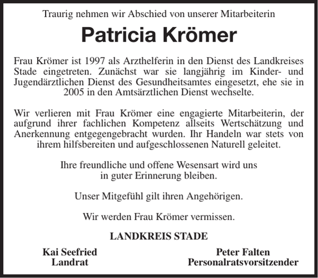 <p>Traurig nehmen wir Abschied von unserer Mitarbeiterin</p><p>Patricia Krömer<br />Frau Krömer ist 1997 als Arzthelferin in den Dienst des Landkreises<br />Stade eingetreten. Zunächst war sie langjährig im Kinder- und<br />Jugendärztlichen Dienst des Gesundheitsamtes eingesetzt, ehe sie in<br />2005 in den Amtsärztlichen Dienst wechselte.<br />Wir verlieren mit Frau Krömer eine engagierte Mitarbeiterin, der<br />aufgrund ihrer fachlichen Kompetenz allseits Wertschätzung und<br />Anerkennung entgegengebracht wurden. Ihr Handeln war stets von<br />ihrem hilfsbereiten und aufgeschlossenen Naturell geleitet.<br />Ihre freundliche und offene Wesensart wird uns<br />in guter Erinnerung bleiben.<br />Unser Mitgefühl gilt ihren Angehörigen.<br />Wir werden Frau Krömer vermissen.<br />LANDKREIS STADE<br />Kai Seefried<br />Landrat</p><p>Peter Falten<br />Personalratsvorsitzender</p>