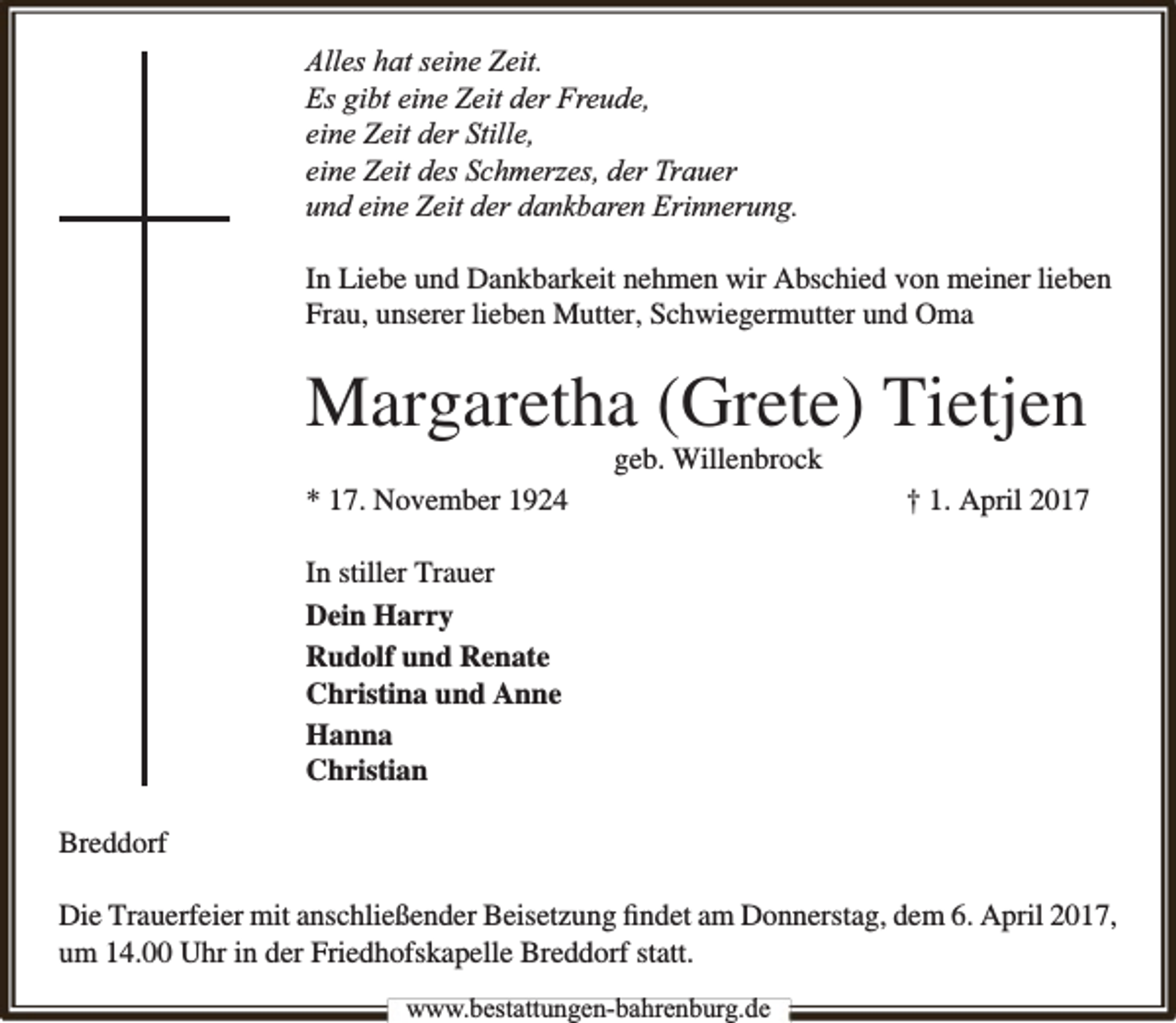 <p>Alles hat seine Zeit.<br />Es gibt eine Zeit der Freude,<br />eine Zeit der Stille,<br />eine Zeit des Schmerzes, der Trauer<br />und eine Zeit der dankbaren Erinnerung.<br />In Liebe und Dankbarkeit nehmen wir Abschied von meiner lieben<br />Frau, unserer lieben Mutter, Schwiegermutter und Oma</p><p>Margaretha (Grete) Tietjen<br />geb. Willenbrock</p><p>* 17. November 1924</p><p>† 1. April 2017</p><p>In stiller Trauer<br />Dein Harry<br />Rudolf und Renate<br />Christina und Anne<br />Hanna<br />Christian<br />Breddorf<br />Die Trauerfeier mit anschließender Beisetzung ﬁndet am Donnerstag, dem 6. April 2017,<br />um 14.00 Uhr in der Friedhofskapelle Breddorf statt.<br />www.bbestattungen-bbahhrenbburg.dde</p>