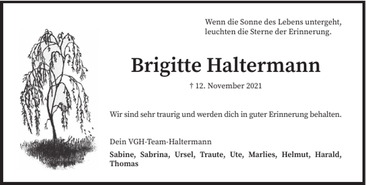 <p>Wenn die Sonne des Lebens untergeht,<br />leuchten die Sterne der Erinnerung.</p><p>Brigitte Haltermann<br />† 12. November 2021</p><p>Wir sind sehr traurig und werden dich in guter Erinnerung behalten.<br />Dein VGH-Team-Haltermann<br />Sabine, Sabrina, Ursel, Traute, Ute, Marlies, Helmut, Harald,<br />Thomas</p>