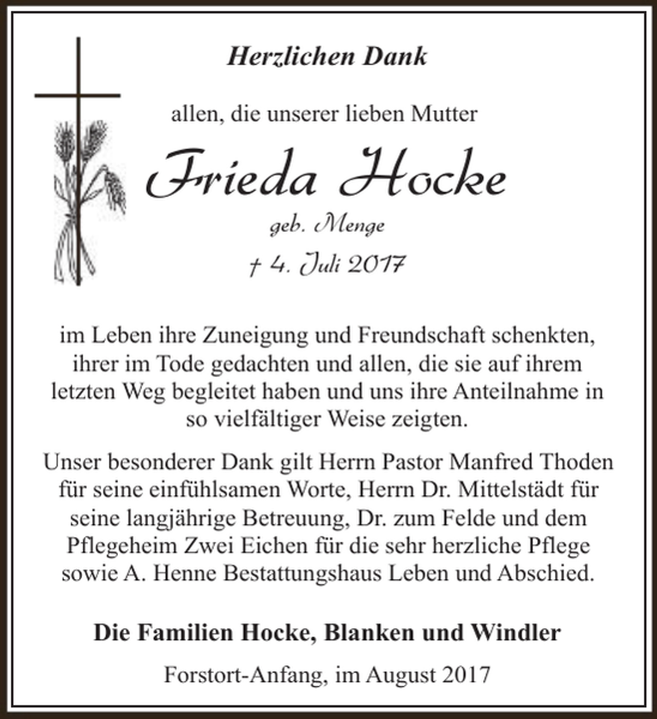 <p>Herzlichen Dank<br />allen, die unserer lieben Mutter</p><p>Frieda Hocke<br />geb. Menge<br />† 4. Juli 2017</p><p>im Leben ihre Zuneigung und Freundschaft schenkten,<br />ihrer im Tode gedachten und allen, die sie auf ihrem<br />letzten Weg begleitet haben und uns ihre Anteilnahme in<br />so vielfältiger Weise zeigten.<br />Unser besonderer Dank gilt Herrn Pastor Manfred Thoden<br />für seine einfühlsamen Worte, Herrn Dr. Mittelstädt für<br />seine langjährige Betreuung, Dr. zum Felde und dem<br />Pflegeheim Zwei Eichen für die sehr herzliche Pflege<br />sowie A. Henne Bestattungshaus Leben und Abschied.</p><p>Die Familien Hocke, Blanken und Windler<br />Forstort-Anfang, im August 2017</p>