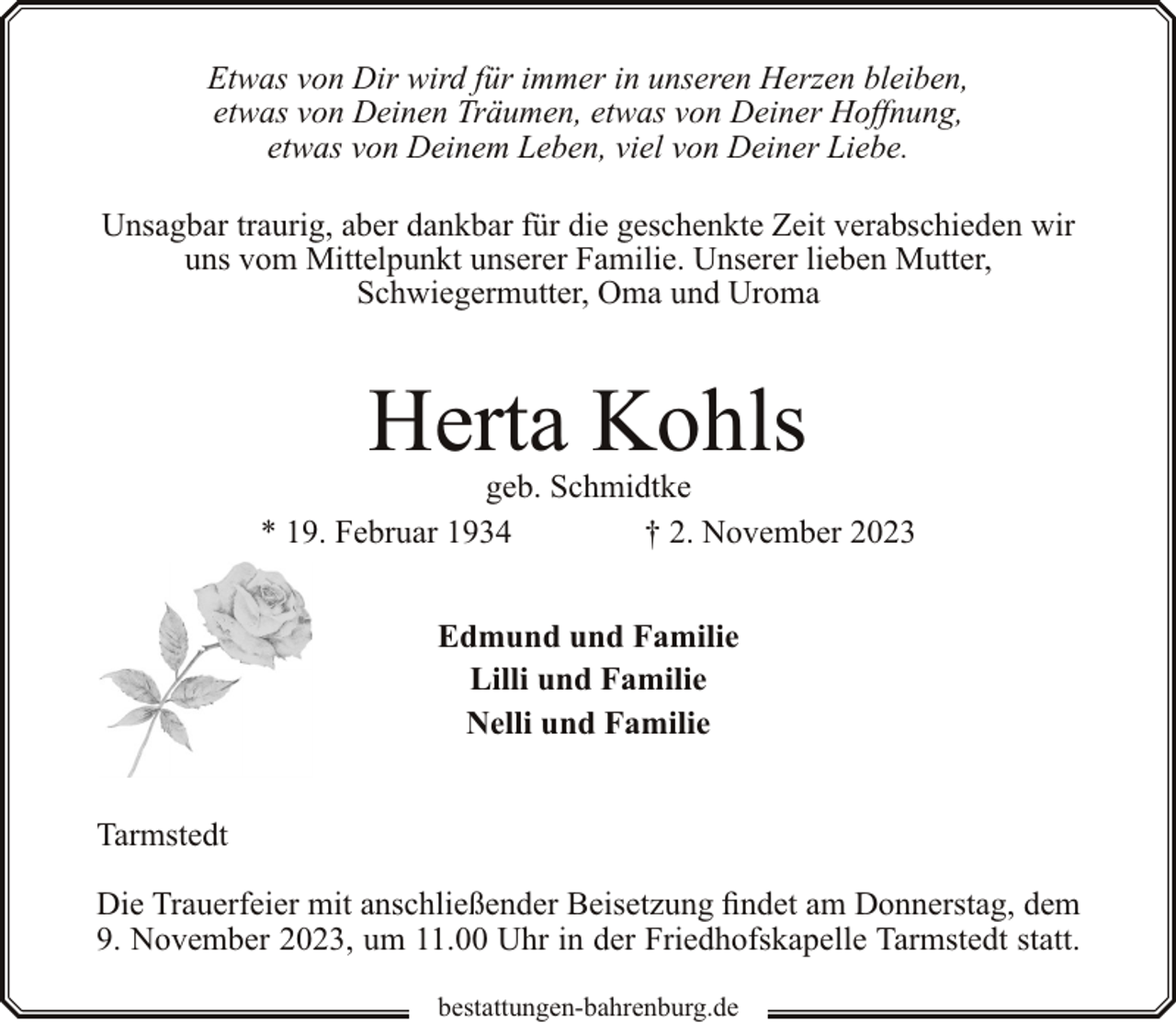 <p>Etwas von Dir wird für immer in unseren Herzen bleiben,<br />etwas von Deinen Träumen, etwas von Deiner Hoffnung,<br />etwas von Deinem Leben, viel von Deiner Liebe.<br />Unsagbar traurig, aber dankbar für die geschenkte Zeit verabschieden wir<br />uns vom Mittelpunkt unserer Familie. Unserer lieben Mutter,<br />Schwiegermutter, Oma und Uroma</p><p>Herta Kohls</p><p>geb. Schmidtke<br />* 19. Februar 1934<br />† 2. November 2023<br />Edmund und Familie<br />Lilli und Familie<br />Nelli und Familie<br />Tarmstedt<br />Die Trauerfeier mit anschließender Beisetzung findet am Donnerstag, dem<br />9. November 2023, um 11.00 Uhr in der Friedhofskapelle Tarmstedt statt.<br />bestattungen-bahrenburg.de</p>