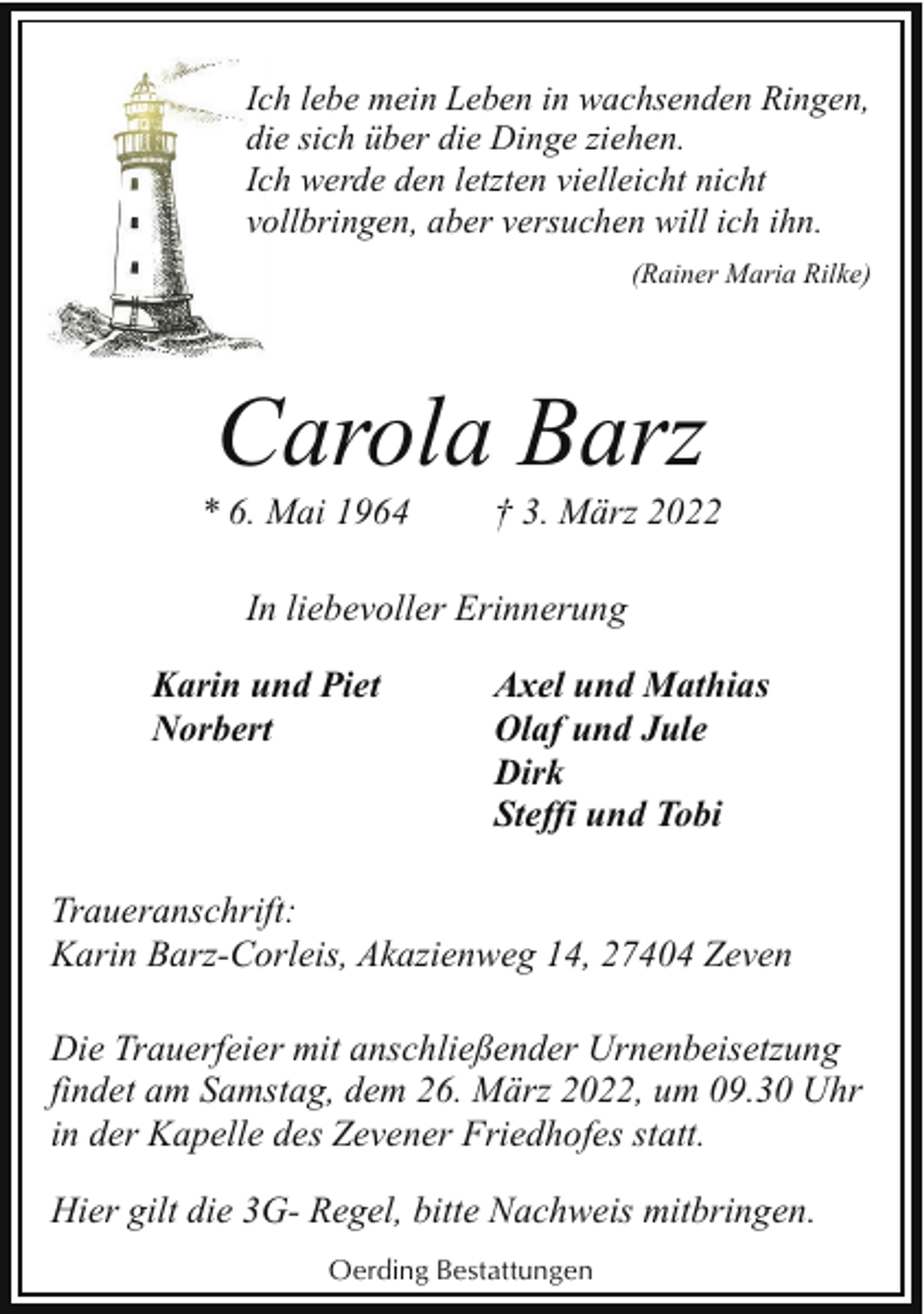 <p>Ich lebe mein Leben in wachsenden Ringen,<br />die sich über die Dinge ziehen.<br />Ich werde den letzten vielleicht nicht<br />vollbringen, aber versuchen will ich ihn.<br />(Rainer Maria Rilke)</p><p>Carola Barz</p><p>* 6. Mai 1964</p><p>† 3. März 2022</p><p>In liebevoller Erinnerung<br />Karin und Piet<br />Norbert</p><p>Axel und Mathias<br />Olaf und Jule<br />Dirk<br />Steffi und Tobi</p><p>Traueranschrift:<br />Karin Barz-Corleis, Akazienweg 14, 27404 Zeven<br />Die Trauerfeier mit anschließender Urnenbeisetzung<br />findet am Samstag, dem 26. März 2022, um 09.30 Uhr<br />in der Kapelle des Zevener Friedhofes statt.<br />Hier gilt die 3G- Regel, bitte Nachweis mitbringen.<br />Oerding Bestattungen</p>