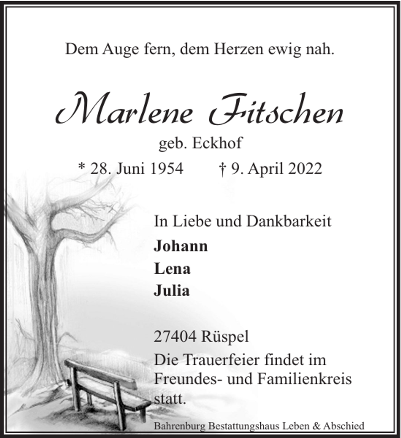 <p>Dem Auge fern, dem Herzen ewig nah.</p><p>Marlene Fitschen<br />geb. Eckhof<br />* 28. Juni 1954<br />† 9. April 2022</p><p>In Liebe und Dankbarkeit<br />Johann<br />Lena<br />Julia<br />27404 Rüspel<br />Die Trauerfeier findet im<br />Freundes- und Familienkreis<br />statt.<br />Bahrenburg Bestattungshaus Leben &amp; Abschied</p>