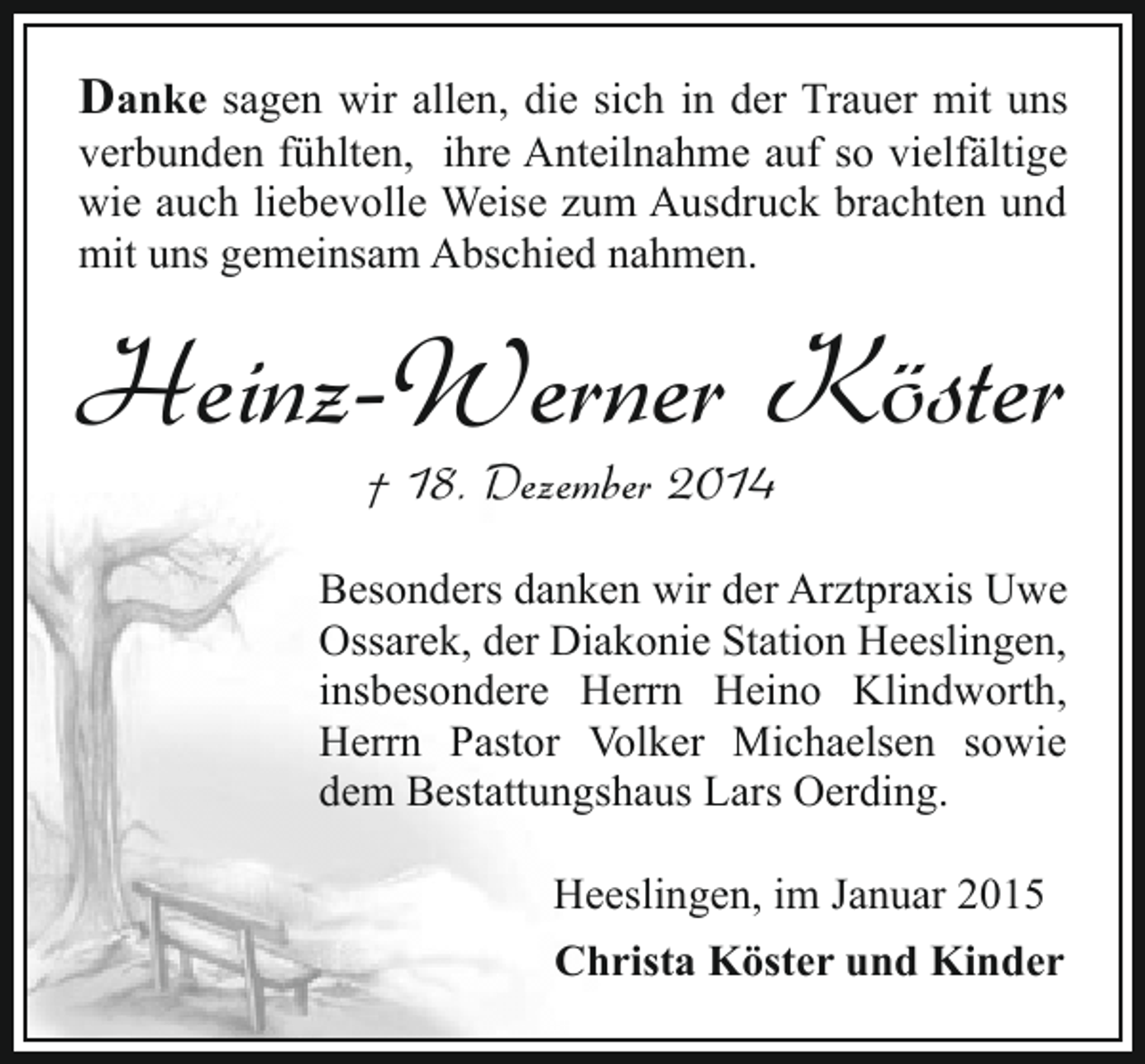 <p>Danke sagen wir allen, die sich in der Trauer mit uns</p><p>verbunden fühlten, ihre Anteilnahme auf so vielfältige<br />wie auch liebevolle Weise zum Ausdruck brachten und<br />mit uns gemeinsam Abschied nahmen.</p><p>Heinz-Werner Köster<br />† 18. Dezember 2014</p><p>Besonders danken wir der Arztpraxis Uwe<br />Ossarek, der Diakonie Station Heeslingen,<br />insbesondere Herrn Heino Klindworth,<br />Herrn Pastor Volker Michaelsen sowie<br />dem Bestattungshaus Lars Oerding.<br />Heeslingen, im Januar 2015<br />Christa Köster und Kinder</p>