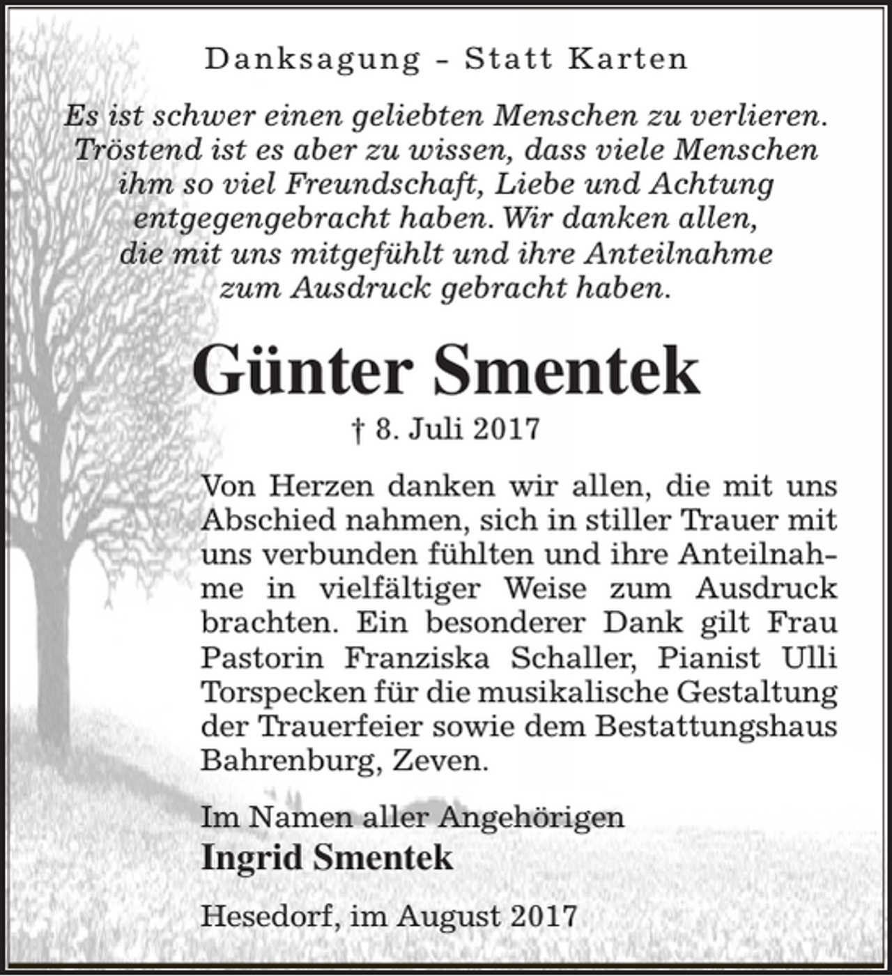 <p>D a n k s a g u n g - S t a t t K a rt e n<br />Es ist schwer einen geliebten Menschen zu verlieren.<br />Tröstend ist es aber zu wissen, dass viele Menschen<br />ihm so viel Freundschaft, Liebe und Achtung<br />entgegengebracht haben. Wir danken allen,<br />die mit uns mitgefühlt und ihre Anteilnahme<br />zum Ausdruck gebracht haben.</p><p>Günter Smentek<br />† 8. Juli 2017</p><p>Von Herzen danken wir allen, die mit uns<br />Abschied nahmen, sich in stiller Trauer mit<br />uns verbunden fühlten und ihre Anteilnahme in vielfältiger Weise zum Ausdruck<br />brachten. Ein besonderer Dank gilt Frau<br />Pastorin Franziska Schaller, Pianist Ulli<br />Torspecken für die musikalische Gestaltung<br />der Trauerfeier sowie dem Bestattungshaus<br />Bahrenburg, Zeven.<br />Im Namen aller Angehörigen</p><p>Ingrid Smentek</p><p>Hesedorf, im August 2017</p>
