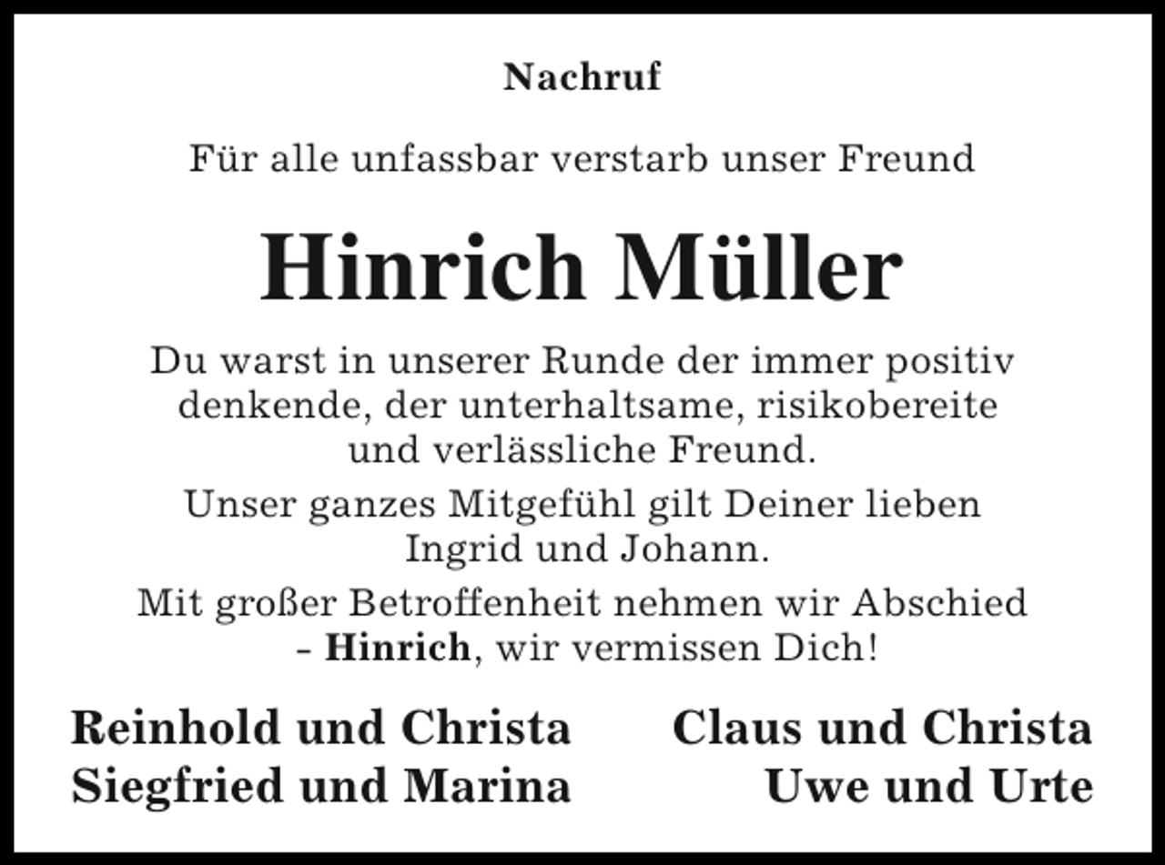 <p>Nachruf<br />Für alle unfassbar verstarb unser Freund</p><p>Hinrich Müller</p><p>Du warst in unserer Runde der immer positiv<br />denkende, der unterhaltsame, risikobereite<br />und verlässliche Freund.<br />Unser ganzes Mitgefühl gilt Deiner lieben<br />Ingrid und Johann.<br />Mit großer Betroffenheit nehmen wir Abschied<br />- Hinrich, wir vermissen Dich!</p><p>Reinhold und Christa<br />Siegfried und Marina</p><p>Claus und Christa<br />Uwe und Urte</p>