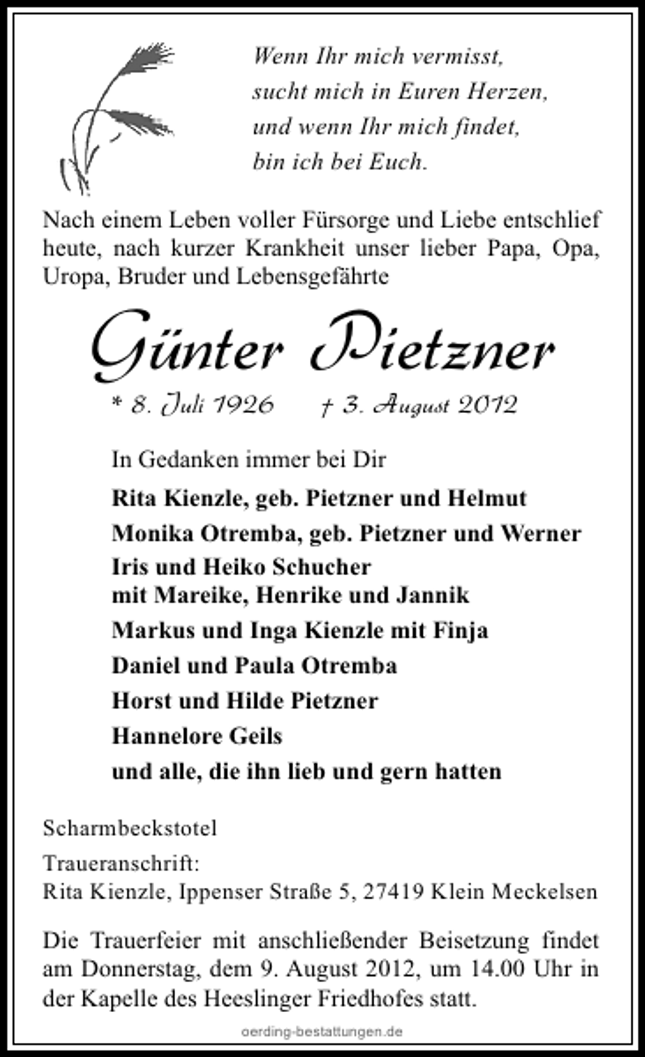 <p>Wenn Ihr mich vermisst,<br />sucht mich in Euren Herzen,<br />und wenn Ihr mich findet,<br />bin ich bei Euch.<br />Nach einem Leben voller Fürsorge und Liebe entschlief<br />heute, nach kurzer Krankheit unser lieber Papa, Opa,<br />Uropa, Bruder und Lebensgefährte</p><p>Günter Pietzner<br />* 8. Juli 1926</p><p>† 3. August 2012</p><p>In Gedanken immer bei Dir<br />Rita Kienzle, geb. Pietzner und Helmut<br />Monika Otremba, geb. Pietzner und Werner<br />Iris und Heiko Schucher<br />mit Mareike, Henrike und Jannik<br />Markus und Inga Kienzle mit Finja<br />Daniel und Paula Otremba<br />Horst und Hilde Pietzner<br />Hannelore Geils<br />und alle, die ihn lieb und gern hatten<br />Scharmbeckstotel<br />Traueranschrift:<br />Rita Kienzle, Ippenser Straße 5, 27419 Klein Meckelsen</p><p>Die Trauerfeier mit anschließender Beisetzung findet<br />am Donnerstag, dem 9. August 2012, um 14.00 Uhr in<br />der Kapelle des Heeslinger Friedhofes statt.<br />oerding-bestattungen.de</p>