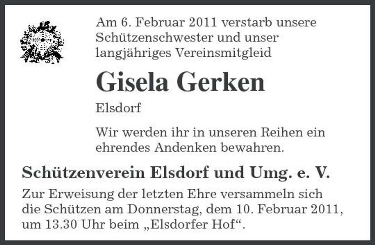 <p>Am 6. Februar 2011 verstarb unsere Schützenschwester und unser langjähriges Vereinsmitgleid</p><p>Gisela Gerken<br />Elsdorf Wir werden ihr in unseren Reihen ein ehrendes Andenken bewahren.</p><p>Schützenverein Elsdorf und Umg. e. V.<br />Zur Erweisung der letzten Ehre versammeln sich die Schützen am Donnerstag, dem 10. Februar 2011, um 13.30 Uhr beim „Elsdorfer Hof“.</p>