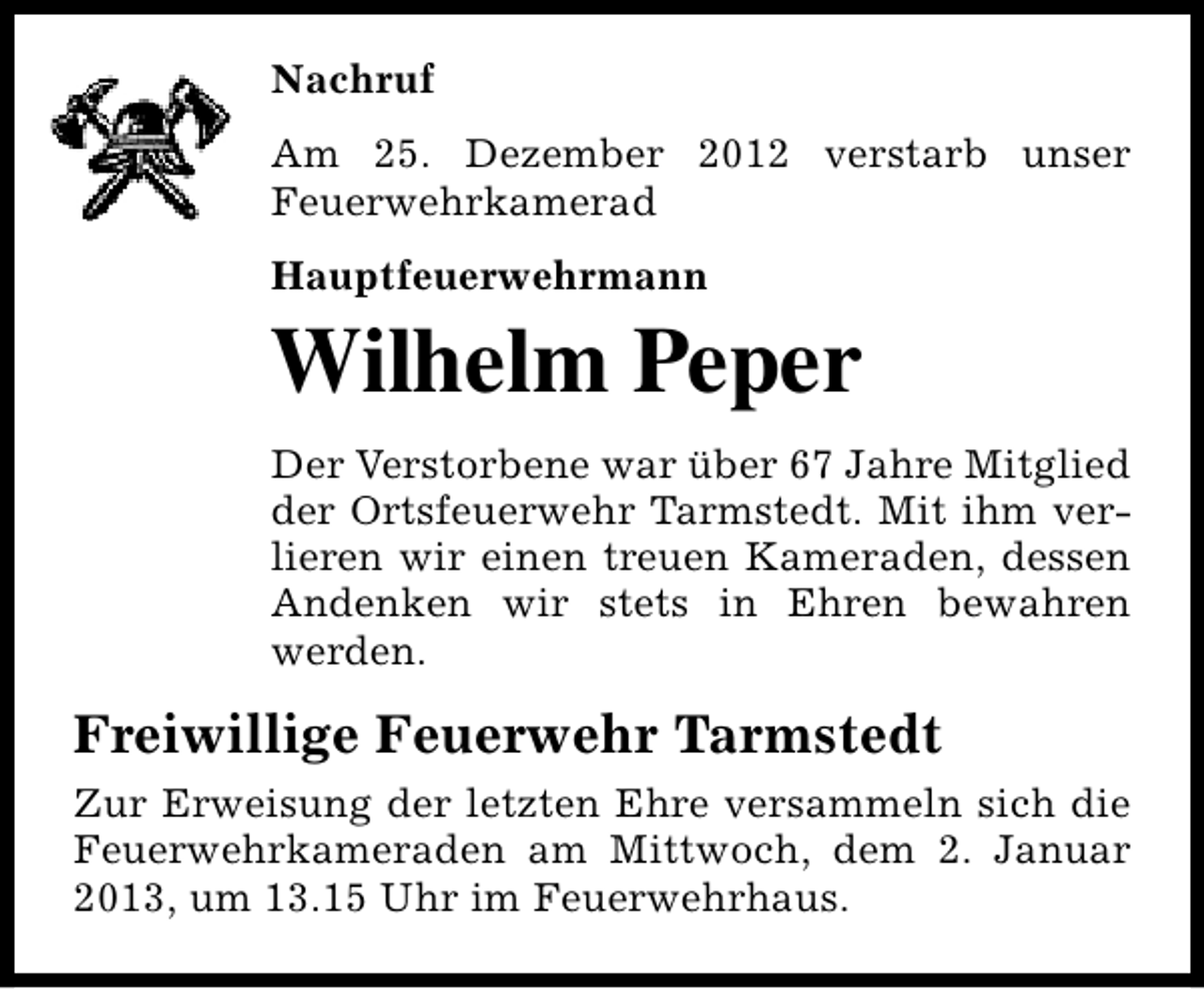 <p>Nachruf<br />Am 25. Dezember 2012 verstarb unser<br />Feuerwehrkamerad<br />Hauptfeuerwehrmann</p><p>Wilhelm Peper</p><p>Der Verstorbene war über 67 Jahre Mitglied<br />der Ortsfeuerwehr Tarmstedt. Mit ihm verlieren wir einen treuen Kameraden, dessen<br />Andenken wir stets in Ehren bewahren<br />werden.</p><p>Freiwillige Feuerwehr Tarmstedt<br />Zur Erweisung der letzten Ehre versammeln sich die<br />Feuerwehrkameraden am Mittwoch, dem 2. Januar<br />2013, um 13.15 Uhr im Feuerwehrhaus.</p>