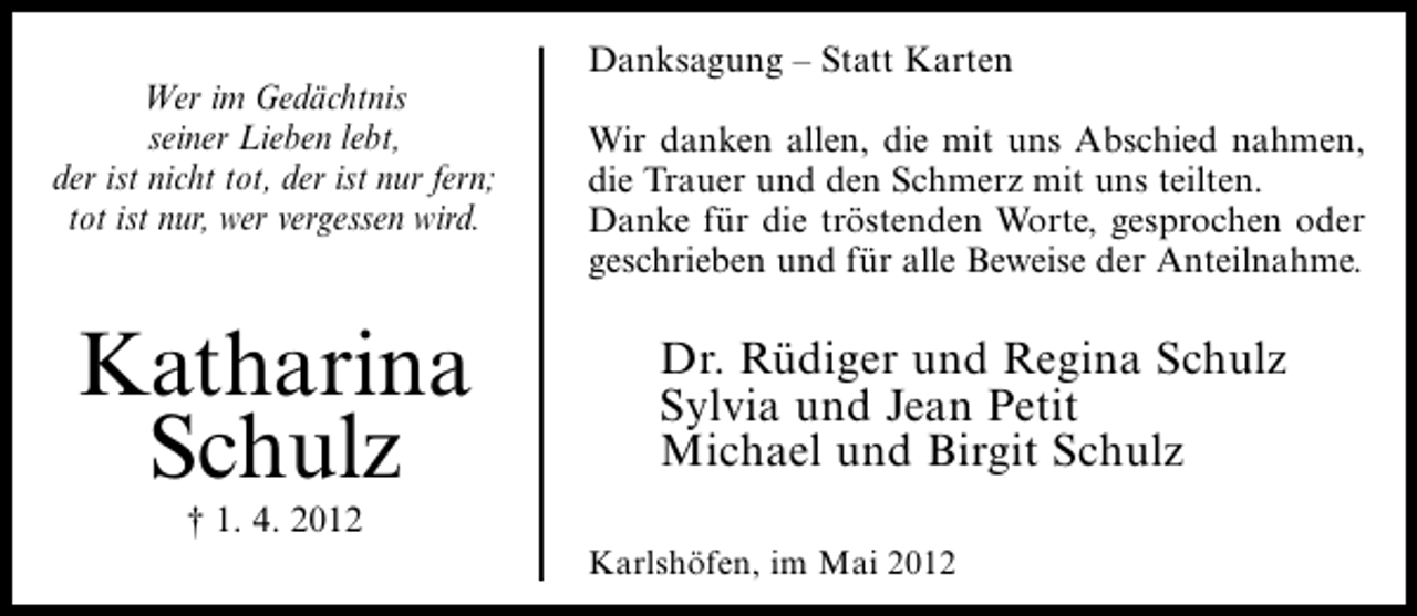 <p>Wer im Gedächtnis<br />seiner Lieben lebt,<br />der ist nicht tot, der ist nur fern;<br />tot ist nur, wer vergessen wird.</p><p>Katharina<br />Schulz<br />† 1. 4. 2012</p><p>Danksagung – Statt Karten<br />Wir danken allen, die mit uns Abschied nahmen,<br />die Trauer und den Schmerz mit uns teilten.<br />Danke für die tröstenden Worte, gesprochen oder<br />geschrieben und für alle Beweise der Anteilnahme.</p><p>Dr. Rüdiger und Regina Schulz<br />Sylvia und Jean Petit<br />Michael und Birgit Schulz<br />Karlshöfen, im Mai 2012</p>