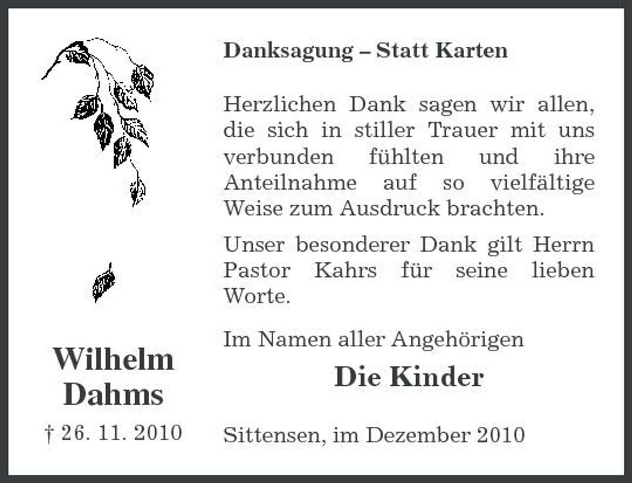 <p>Danksagung – Statt Karten Herzlichen Dank sagen wir allen, die sich in stiller Trauer mit uns verbunden fühlten und ihre Anteilnahme auf so vielfältige Weise zum Ausdruck brachten. Unser besonderer Dank gilt Herrn Pastor Kahrs für seine lieben Worte.</p><p>Wilhelm Dahms<br />† 26. 11. 2010</p><p>Im Namen aller Angehörigen</p><p>Die Kinder<br />Sittensen, im Dezember 2010</p>
