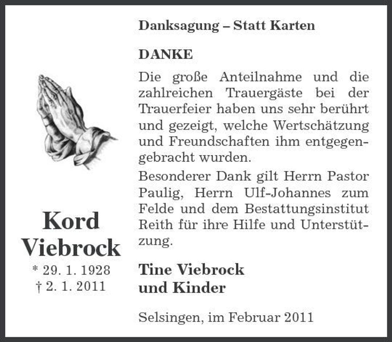 <p>Danksagung – Statt Karten DANKE Die große Anteilnahme und die zahlreichen Trauergäste bei der Trauerfeier haben uns sehr berührt und gezeigt, welche Wertschätzung und Freundschaften ihm entgegengebracht wurden. Besonderer Dank gilt Herrn Pastor Paulig, Herrn Ulf-Johannes zum Felde und dem Bestattungsinstitut Reith für ihre Hilfe und Unterstützung.</p><p>Kord Viebrock<br />* 29. 1. 1928 † 2. 1. 2011</p><p>Tine Viebrock und Kinder<br />Selsingen, im Februar 2011</p>