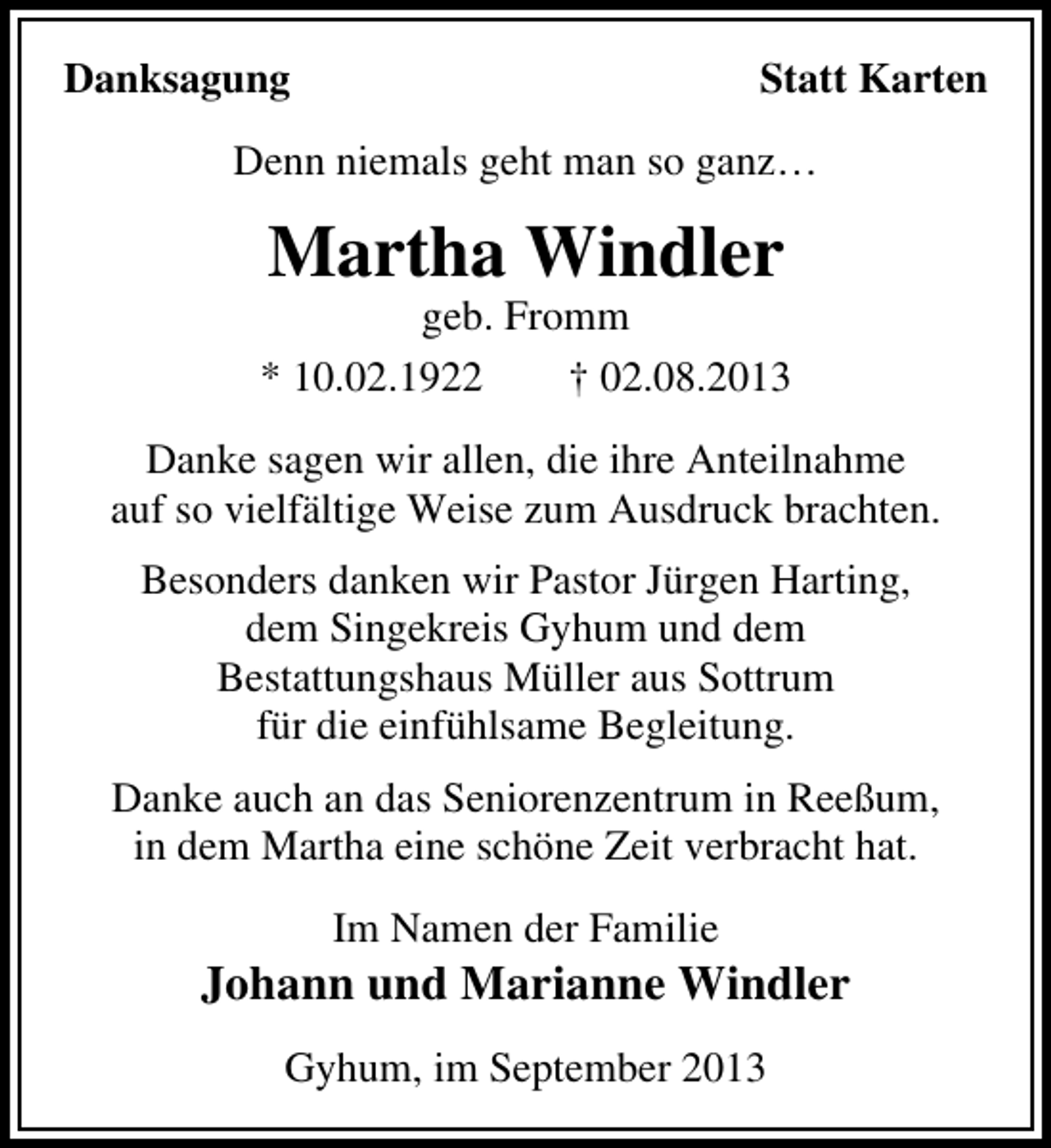 <p>Danksagung</p><p>Statt Karten</p><p>Denn niemals geht man so ganz…</p><p>Martha Windler</p><p>geb. Fromm<br />* 10.02.1922<br />† 02.08.2013<br />Danke sagen wir allen, die ihre Anteilnahme<br />auf so vielfältige Weise zum Ausdruck brachten.<br />Besonders danken wir Pastor Jürgen Harting,<br />dem Singekreis Gyhum und dem<br />Bestattungshaus Müller aus Sottrum<br />für die einfühlsame Begleitung.<br />Danke auch an das Seniorenzentrum in Reeßum,<br />in dem Martha eine schöne Zeit verbracht hat.<br />Im Namen der Familie</p><p>Johann und Marianne Windler<br />Gyhum, im September 2013</p>
