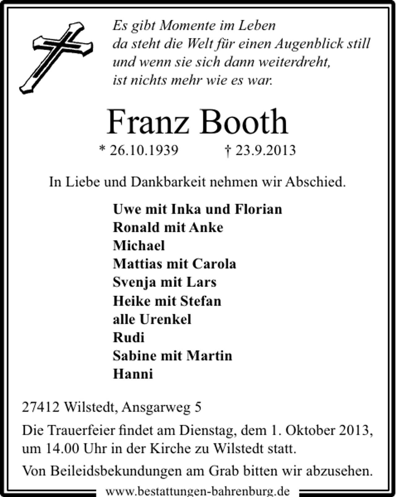 <p>Es gibt Momente im Leben<br />da steht die Welt für einen Augenblick still<br />und wenn sie sich dann weiterdreht,<br />ist nichts mehr wie es war.</p><p>Franz Booth</p><p>* 26.10.1939</p><p>† 23.9.2013</p><p>In Liebe und Dankbarkeit nehmen wir Abschied.<br />Uwe mit Inka und Florian<br />Ronald mit Anke<br />Michael<br />Mattias mit Carola<br />Svenja mit Lars<br />Heike mit Stefan<br />alle Urenkel<br />Rudi<br />Sabine mit Martin<br />Hanni<br />27412 Wilstedt, Ansgarweg 5<br />Die Trauerfeier ﬁndet am Dienstag, dem 1. Oktober 2013,<br />um 14.00 Uhr in der Kirche zu Wilstedt statt.<br />Von Beileidsbekundungen am Grab bitten wir abzusehen.<br />www.bestattungen-bahrenburg.de</p>