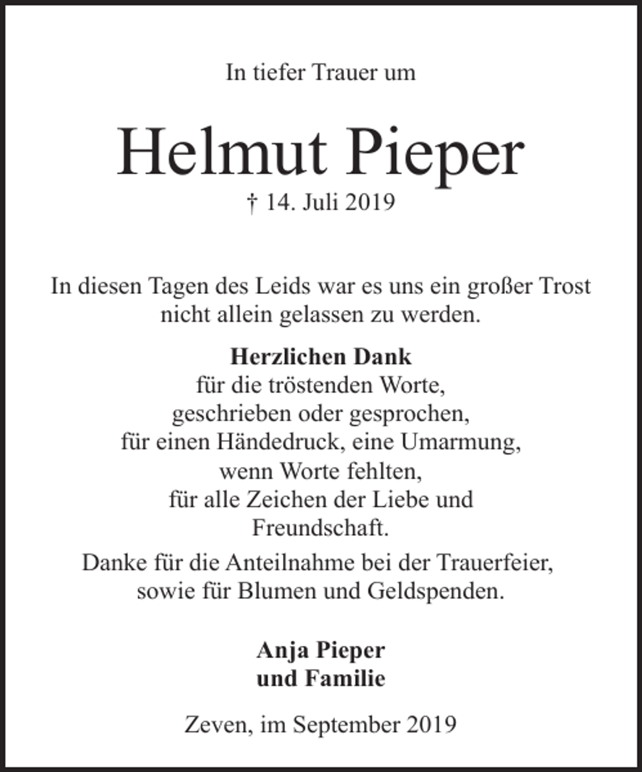 <p>In tiefer Trauer um</p><p>Helmut Pieper<br />† 14. Juli 2019</p><p>In diesen Tagen des Leids war es uns ein großer Trost<br />nicht allein gelassen zu werden.<br />Herzlichen Dank<br />für die tröstenden Worte,<br />geschrieben oder gesprochen,<br />für einen Händedruck, eine Umarmung,<br />wenn Worte fehlten,<br />für alle Zeichen der Liebe und<br />Freundschaft.<br />Danke für die Anteilnahme bei der Trauerfeier,<br />sowie für Blumen und Geldspenden.<br />Anja Pieper<br />und Familie<br />Zeven, im September 2019</p>
