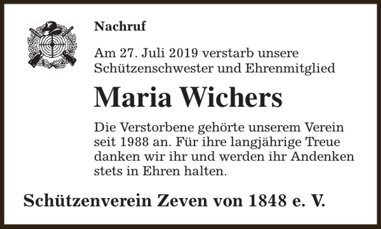 <p>Nachruf<br />Am 27. Juli 2019 verstarb unsere<br />Schützenschwester und Ehrenmitglied</p><p>Maria Wichers<br />Die Verstorbene gehörte unserem Verein<br />seit 1988 an. Für ihre langjährige Treue<br />danken wir ihr und werden ihr Andenken<br />stets in Ehren halten.</p><p>Schützenverein Zeven von 1848 e. V.</p>