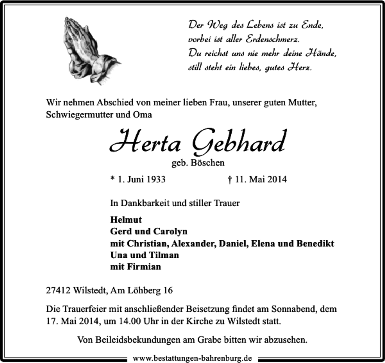 <p>Der Weg des Lebens ist zu Ende,<br />vorbei ist aller Erdenschmerz.<br />Du reichst uns nie mehr deine Hände,<br />still steht ein liebes, gutes Herz.<br />Wir nehmen Abschied von meiner lieben Frau, unserer guten Mutter,<br />Schwiegermutter und Oma</p><p>Herta Gebhard<br />geb. Böschen</p><p>* 1. Juni 1933</p><p>† 11. Mai 2014</p><p>In Dankbarkeit und stiller Trauer<br />Helmut<br />Gerd und Carolyn<br />mit Christian, Alexander, Daniel, Elena und Benedikt<br />Una und Tilman<br />mit Firmian<br />27412 Wilstedt, Am Löhberg 16<br />Die Trauerfeier mit anschließender Beisetzung ﬁndet am Sonnabend, dem<br />17. Mai 2014, um 14.00 Uhr in der Kirche zu Wilstedt statt.<br />Von Beileidsbekundungen am Grabe bitten wir abzusehen.<br />www.bestattungen-bahrenburg.de</p>