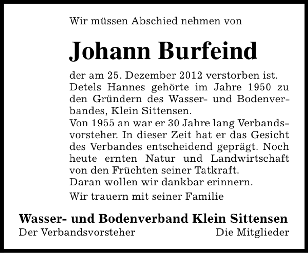 <p>Wir müssen Abschied nehmen von</p><p>Johann Burfeind<br />der am 25. Dezember 2012 verstorben ist.<br />Detels Hannes gehörte im Jahre 1950 zu<br />den Gründern des Wasser- und Bodenverbandes, Klein Sittensen.<br />Von 1955 an war er 30 Jahre lang Verbandsvorsteher. In dieser Zeit hat er das Gesicht<br />des Verbandes entscheidend geprägt. Noch<br />heute ernten Natur und Landwirtschaft<br />von den Früchten seiner Tatkraft.<br />Daran wollen wir dankbar erinnern.<br />Wir trauern mit seiner Familie</p><p>Wasser- und Bodenverband Klein Sittensen</p><p>Der Verbandsvorsteher</p><p>Die Mitglieder</p>