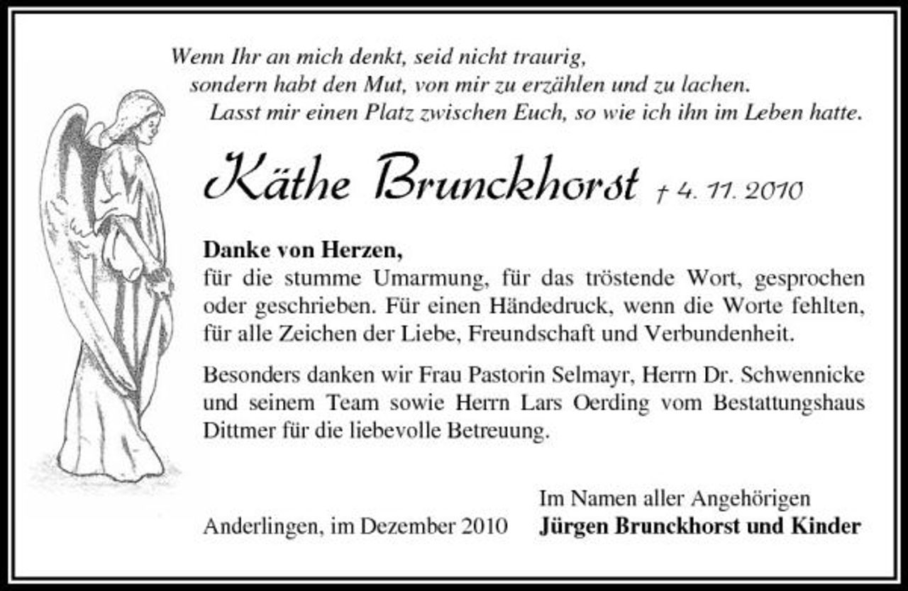 <p>Wenn Ihr an mich denkt, seid nicht traurig, sondern habt den Mut, von mir zu erzählen und zu lachen. Lasst mir einen Platz zwischen Euch, so wie ich ihn im Leben hatte.</p><p>Käthe Brunckhorst † 4. 11. 2010<br />Danke von Herzen, für die stumme Umarmung, für das tröstende Wort, gesprochen oder geschrieben. Für einen Händedruck, wenn die Worte fehlten, für alle Zeichen der Liebe, Freundschaft und Verbundenheit. Besonders danken wir Frau Pastorin Selmayr, Herrn Dr. Schwennicke und seinem Team sowie Herrn Lars Oerding vom Bestattungshaus Dittmer für die liebevolle Betreuung. Im Namen aller Angehörigen Jürgen Brunckhorst und Kinder</p><p>Anderlingen, im Dezember 2010</p>