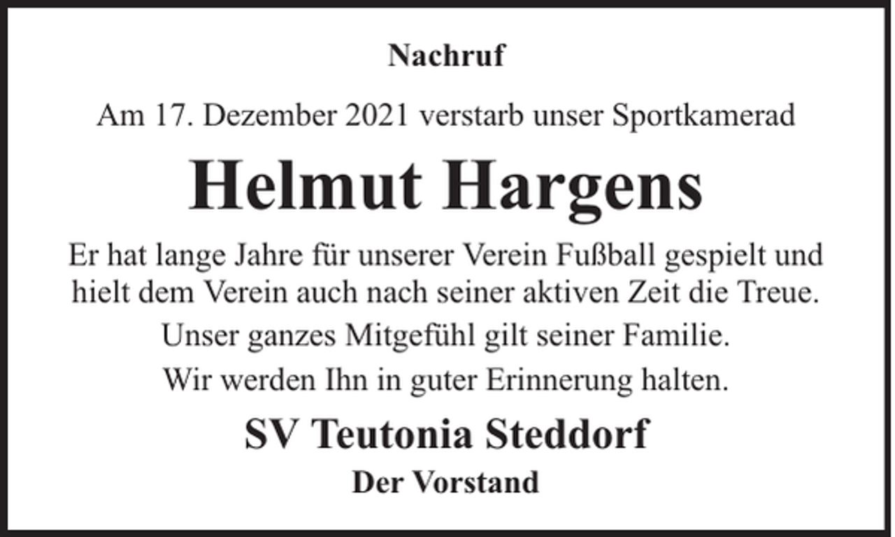 <p>Nachruf<br />Am 17. Dezember 2021 verstarb unser Sportkamerad</p><p>Helmut Hargens</p><p>Er hat lange Jahre für unserer Verein Fußball gespielt und<br />hielt dem Verein auch nach seiner aktiven Zeit die Treue.<br />Unser ganzes Mitgefühl gilt seiner Familie.<br />Wir werden Ihn in guter Erinnerung halten.</p><p>SV Teutonia Steddorf<br />Der Vorstand</p>