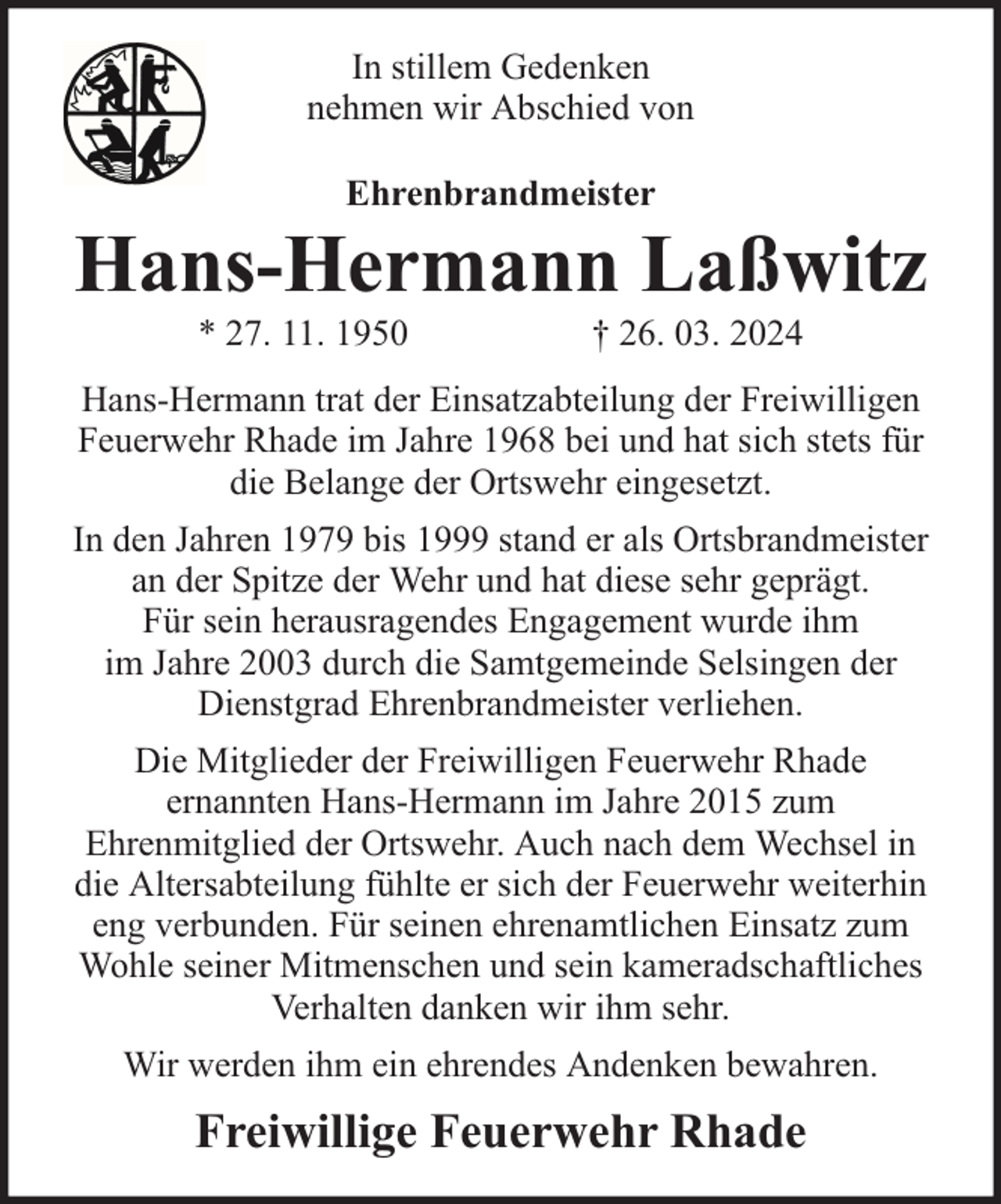 <p>In stillem Gedenken<br />nehmen wir Abschied von<br />Ehrenbrandmeister</p><p>Hans-Hermann Laßwitz<br />* 27. 11. 1950</p><p>† 26. 03. 2024</p><p>Hans-Hermann trat der Einsatzabteilung der Freiwilligen<br />Feuerwehr Rhade im Jahre 1968 bei und hat sich stets für<br />die Belange der Ortswehr eingesetzt.<br />In den Jahren 1979 bis 1999 stand er als Ortsbrandmeister<br />an der Spitze der Wehr und hat diese sehr geprägt.<br />Für sein herausragendes Engagement wurde ihm<br />im Jahre 2003 durch die Samtgemeinde Selsingen der<br />Dienstgrad Ehrenbrandmeister verliehen.<br />Die Mitglieder der Freiwilligen Feuerwehr Rhade<br />ernannten Hans-Hermann im Jahre 2015 zum<br />Ehrenmitglied der Ortswehr. Auch nach dem Wechsel in<br />die Altersabteilung fühlte er sich der Feuerwehr weiterhin<br />eng verbunden. Für seinen ehrenamtlichen Einsatz zum<br />Wohle seiner Mitmenschen und sein kameradschaftliches<br />Verhalten danken wir ihm sehr.<br />Wir werden ihm ein ehrendes Andenken bewahren.</p><p>Freiwillige Feuerwehr Rhade</p>