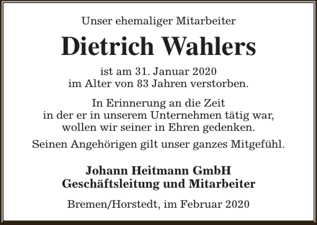 <p>Unser ehemaliger Mitarbeiter</p><p>Dietrich Wahlers<br />ist am 31. Januar 2020<br />im Alter von 83 Jahren verstorben.</p><p>In Erinnerung an die Zeit<br />in der er in unserem Unternehmen tätig war,<br />wollen wir seiner in Ehren gedenken.<br />Seinen Angehörigen gilt unser ganzes Mitgefühl.</p><p>Johann Heitmann GmbH<br />Geschäftsleitung und Mitarbeiter<br />Bremen/Horstedt, im Februar 2020</p>