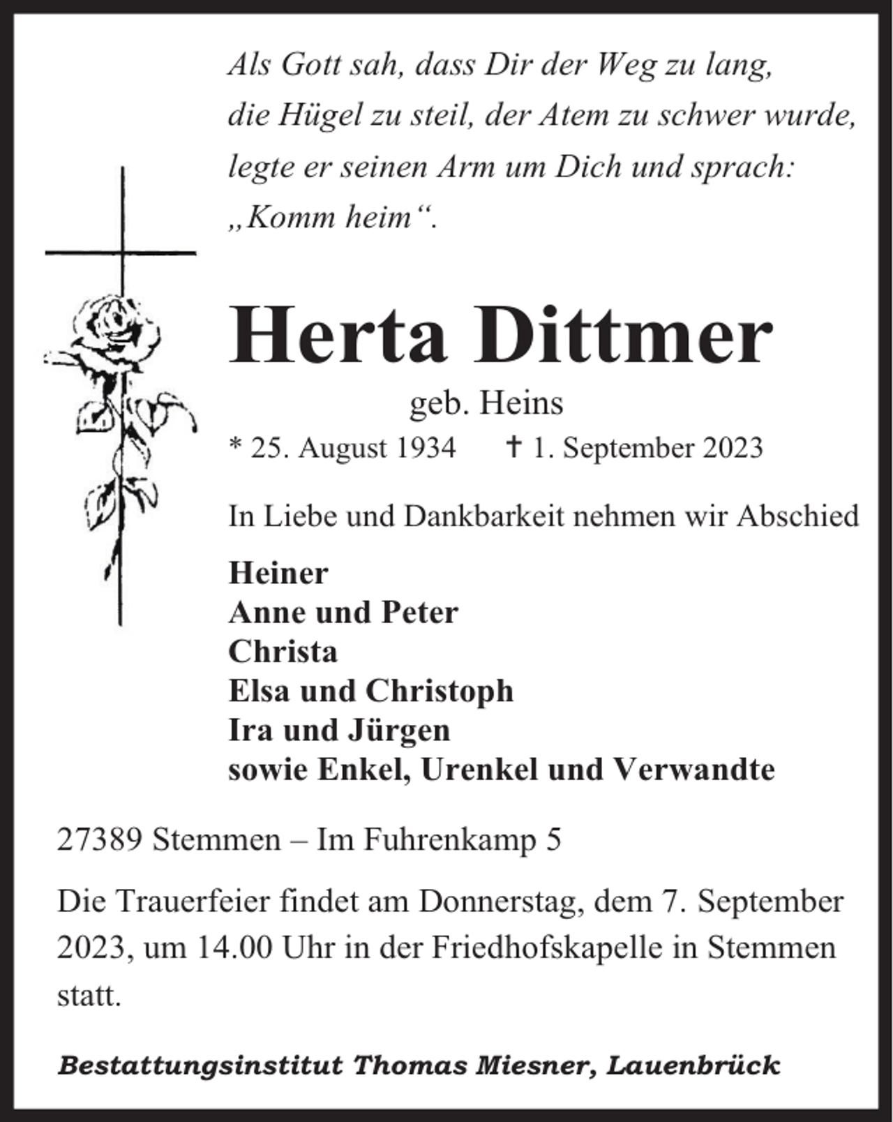 <p>Als Gott sah, dass Dir der Weg zu lang,<br />die Hügel zu steil, der Atem zu schwer wurde,<br />legte er seinen Arm um Dich und sprach:<br />„Komm heim“.</p><p>Herta Dittmer<br />geb. Heins</p><p>* 25. August 1934</p><p> 1. September 2023</p><p>In Liebe und Dankbarkeit nehmen wir Abschied</p><p>Heiner<br />Anne und Peter<br />Christa<br />Elsa und Christoph<br />Ira und Jürgen<br />sowie Enkel, Urenkel und Verwandte<br />27389 Stemmen – Im Fuhrenkamp 5<br />Die Trauerfeier findet am Donnerstag, dem 7. September<br />2023, um 14.00 Uhr in der Friedhofskapelle in Stemmen<br />statt.<br />Bestattungsinstitut Thomas Miesner, Lauenbrück</p>