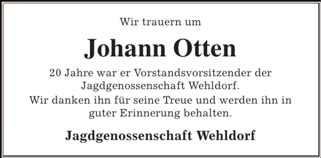 <p>Wir trauern um</p><p>Johann Otten<br />20 Jahre war er Vorstandsvorsitzender der<br />Jagdgenossenschaft Wehldorf.<br />Wir danken ihn für seine Treue und werden ihn in<br />guter Erinnerung behalten.</p><p>Jagdgenossenschaft Wehldorf</p>