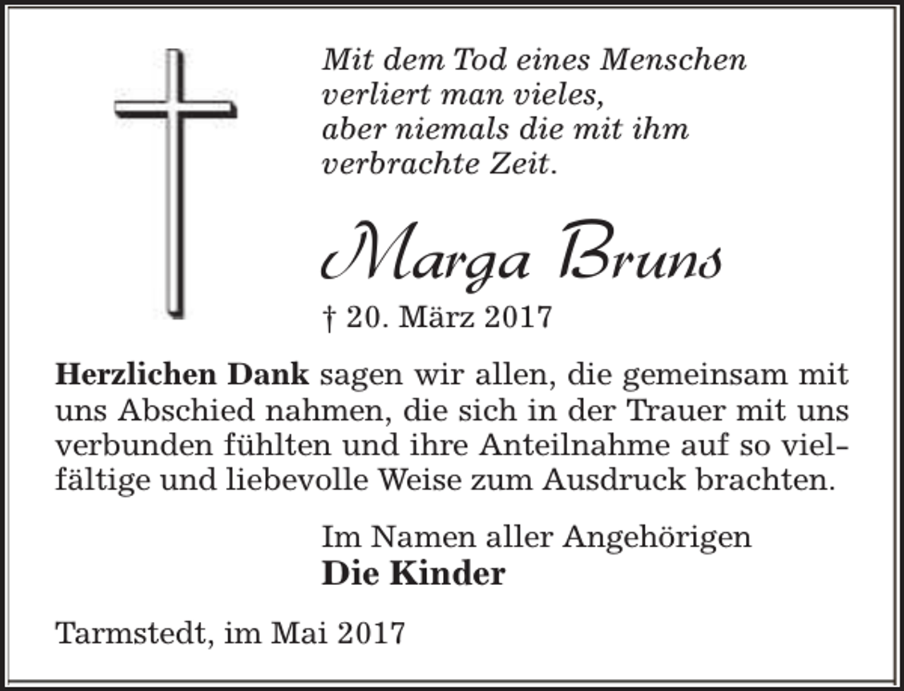 <p>Mit dem Tod eines Menschen<br />verliert man vieles,<br />aber niemals die mit ihm<br />verbrachte Zeit.</p><p>Marga Bruns</p><p>† 20. März 2017</p><p>Herzlichen Dank sagen wir allen, die gemeinsam mit<br />uns Abschied nahmen, die sich in der Trauer mit uns<br />verbunden fühlten und ihre Anteilnahme auf so vielfältige und liebevolle Weise zum Ausdruck brachten.<br />Im Namen aller Angehörigen</p><p>Die Kinder</p><p>Tarmstedt, im Mai 2017</p>