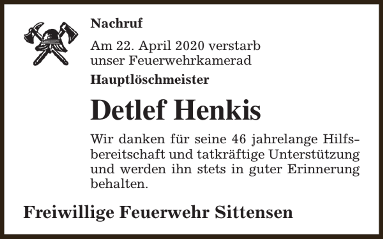 <p>Nachruf<br />Am 22. April 2020 verstarb<br />unser Feuerwehrkamerad<br />Hauptlöschmeister</p><p>Detlef Henkis<br />Wir danken für seine 46 jahrelange Hilfsbereitschaft und tatkräftige Unterstützung<br />und werden ihn stets in guter Erinnerung<br />behalten.</p><p>Freiwillige Feuerwehr Sittensen</p>