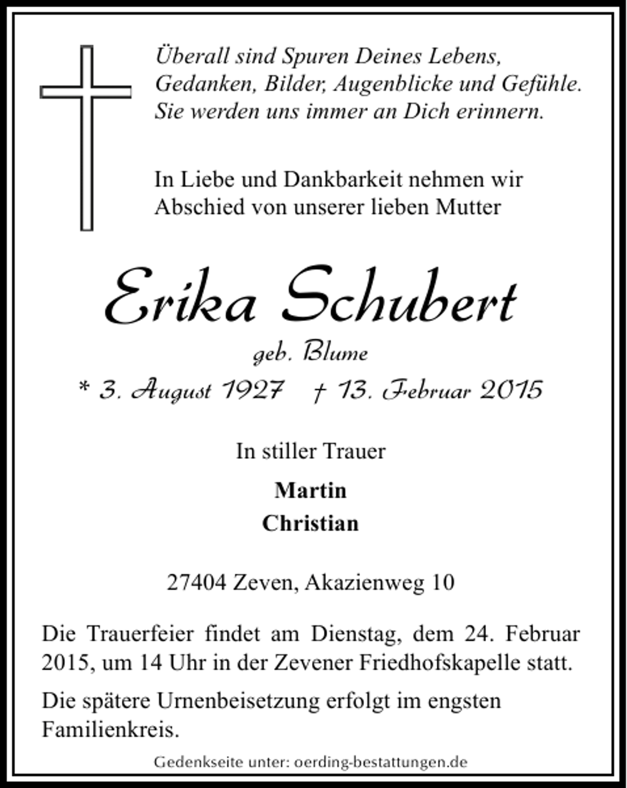 <p>Überall sind Spuren Deines Lebens,<br />Gedanken, Bilder, Augenblicke und Gefühle.<br />Sie werden uns immer an Dich erinnern.<br />In Liebe und Dankbarkeit nehmen wir<br />Abschied von unserer lieben Mutter</p><p>Erika Schubert</p><p>geb. Blume<br />* 3. August 1927 † 13. Februar 2015<br />In stiller Trauer<br />Martin<br />Christian<br />27404 Zeven, Akazienweg 10<br />Die Trauerfeier findet am Dienstag, dem 24. Februar<br />2015, um 14 Uhr in der Zevener Friedhofskapelle statt.<br />Die spätere Urnenbeisetzung erfolgt im engsten<br />Familienkreis.<br />Gedenkseite unter: oerding-bestattungen.de</p>