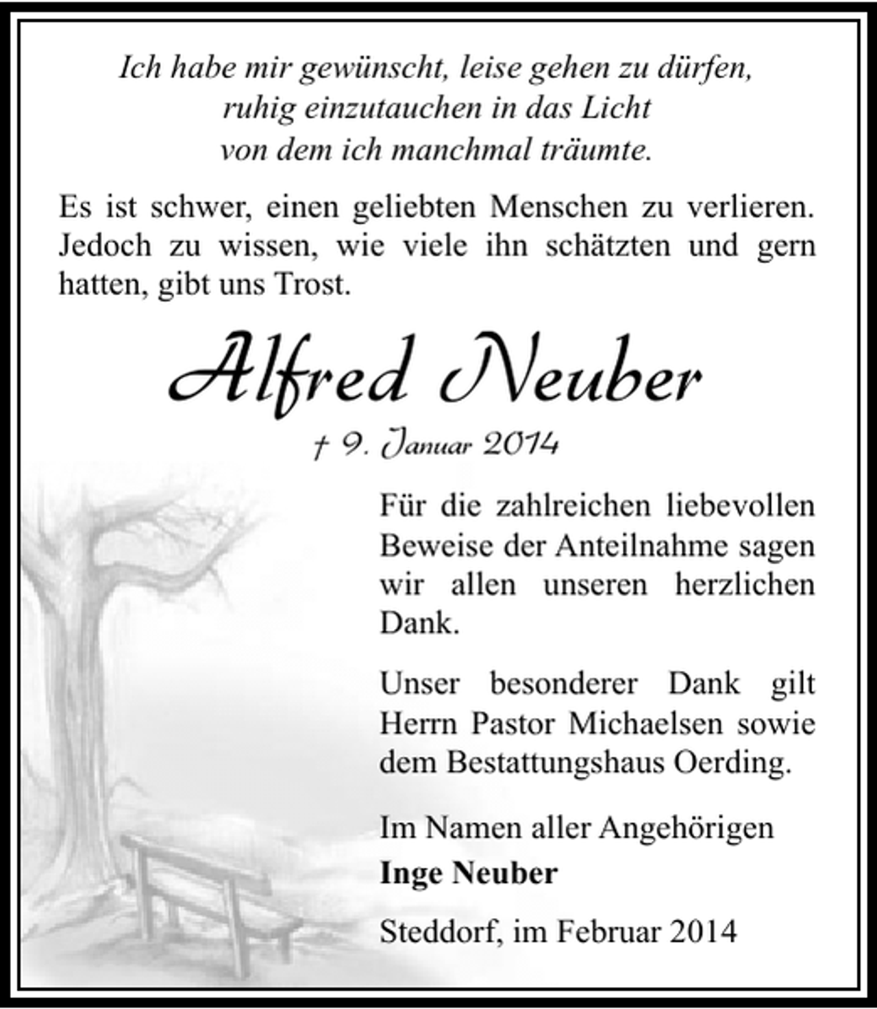 <p>Ich habe mir gewünscht, leise gehen zu dürfen,<br />ruhig einzutauchen in das Licht<br />von dem ich manchmal träumte.<br />Es ist schwer, einen geliebten Menschen zu verlieren.<br />Jedoch zu wissen, wie viele ihn schätzten und gern<br />hatten, gibt uns Trost.</p>
<p>Alfred Neuber<br />† 9. Januar 2014</p>
<p>Für die zahlreichen liebevollen<br />Beweise der Anteilnahme sagen<br />wir allen unseren herzlichen<br />Dank.<br />Unser besonderer Dank gilt<br />Herrn Pastor Michaelsen sowie<br />dem Bestattungshaus Oerding.<br />Im Namen aller Angehörigen<br />Inge Neuber<br />Steddorf, im Februar 2014</p>