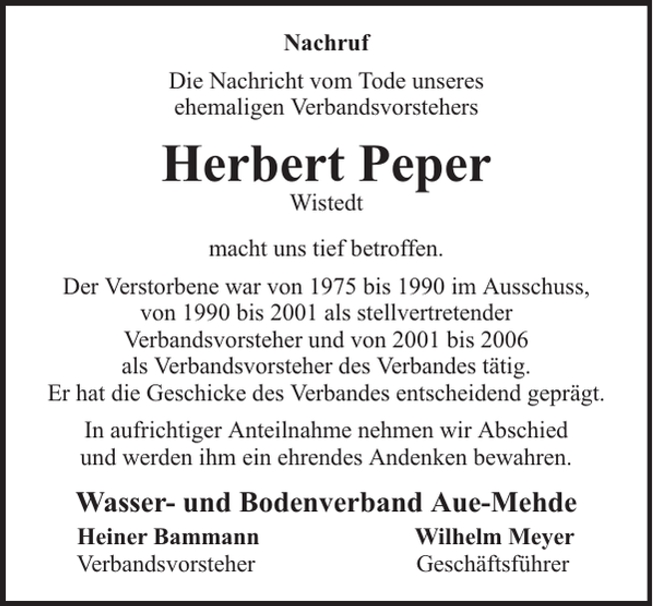 <p>Nachruf<br />Die Nachricht vom Tode unseres<br />ehemaligen Verbandsvorstehers</p><p>Herbert Peper<br />Wistedt</p><p>macht uns tief betroffen.<br />Der Verstorbene war von 1975 bis 1990 im Ausschuss,<br />von 1990 bis 2001 als stellvertretender<br />Verbandsvorsteher und von 2001 bis 2006<br />als Verbandsvorsteher des Verbandes tätig.<br />Er hat die Geschicke des Verbandes entscheidend geprägt.<br />In aufrichtiger Anteilnahme nehmen wir Abschied<br />und werden ihm ein ehrendes Andenken bewahren.</p><p>Wasser- und Bodenverband Aue-Mehde<br />Heiner Bammann<br />Verbandsvorsteher</p><p>Wilhelm Meyer<br />Geschäftsführer</p>
