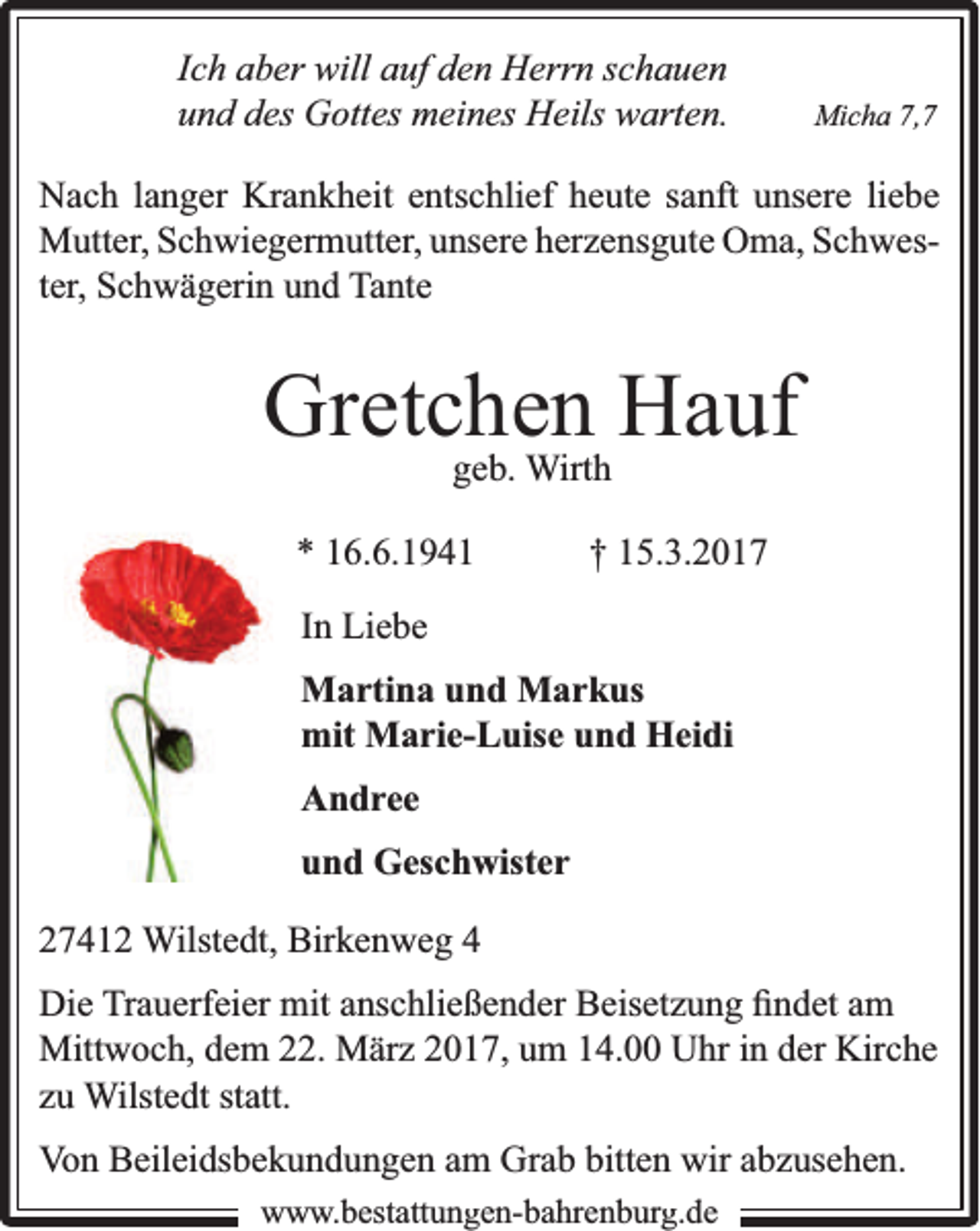 <p>Ich aber will auf den Herrn schauen<br />und des Gottes meines Heils warten.</p><p>Micha 7,7</p><p>Nach langer Krankheit entschlief heute sanft unsere liebe<br />Mutter, Schwiegermutter, unsere herzensgute Oma, Schwester, Schwägerin und Tante</p><p>Gretchen<br />Hauf<br />geb. Wirth<br />* 16.6.1941</p><p>† 15.3.2017</p><p>In Liebe<br />Martina und Markus<br />mit Marie-Luise und Heidi<br />Andree<br />und Geschwister<br />27412 Wilstedt, Birkenweg 4<br />Die Trauerfeier mit anschließender Beisetzung ﬁndet am<br />Mittwoch, dem 22. März 2017, um 14.00 Uhr in der Kirche<br />zu Wilstedt statt.<br />Von Beileidsbekundungen am Grab bitten wir abzusehen.<br />www.bbestattungen-bbahhrenbburg.dde</p>