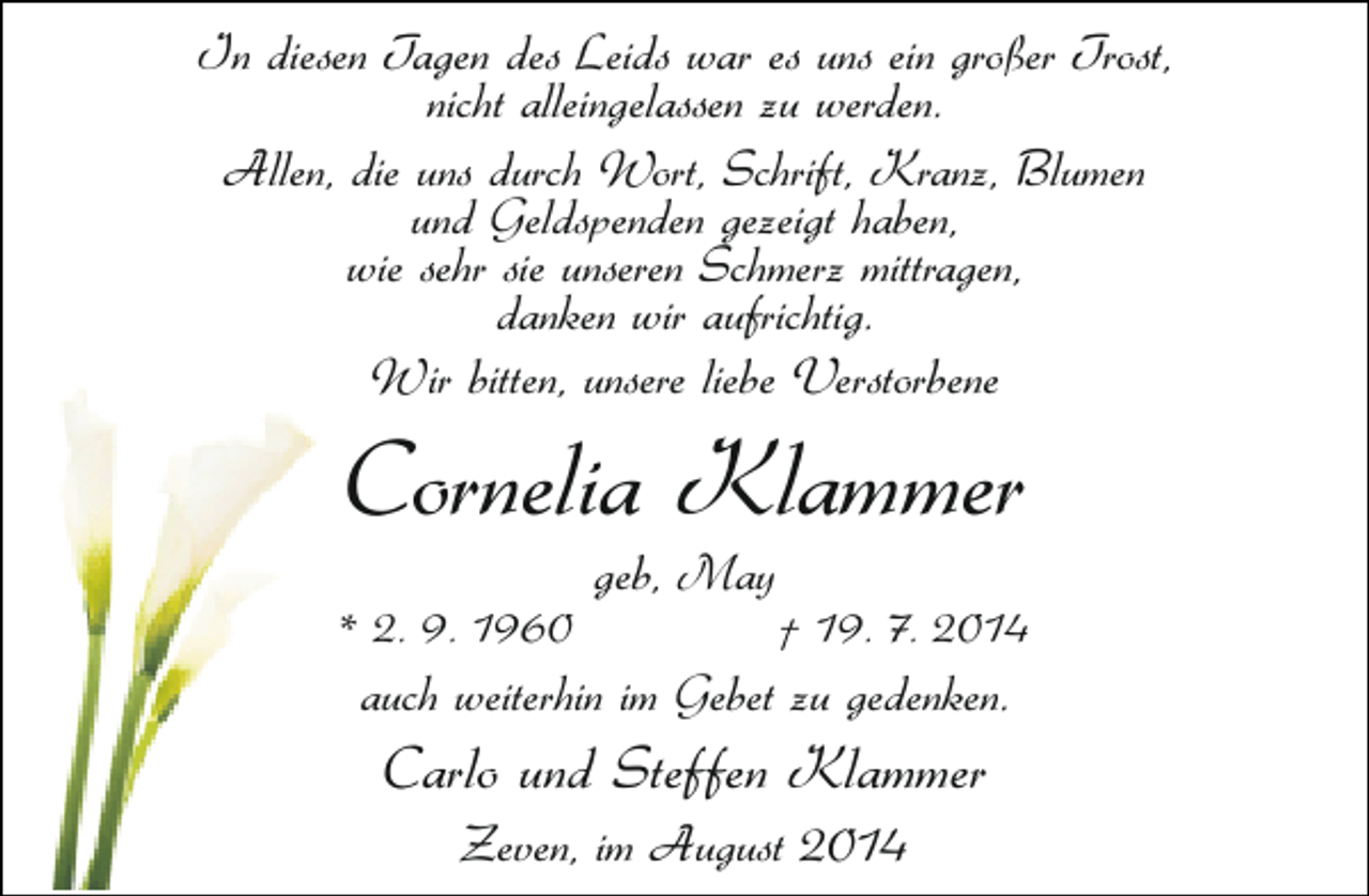 <p>In diesen Tagen des Leids war es uns ein großer Trost,<br />nicht alleingelassen zu werden.<br />Allen, die uns durch Wort, Schrift, Kranz, Blumen<br />und Geldspenden gezeigt haben,<br />wie sehr sie unseren Schmerz mittragen,<br />danken wir aufrichtig.<br />Wir bitten, unsere liebe Verstorbene</p><p>Cornelia Klammer</p><p>* 2. 9. 1960</p><p>geb, May</p><p>† 19. 7. 2014</p><p>auch weiterhin im Gebet zu gedenken.</p><p>Carlo und Steffen Klammer<br />Zeven, im August 2014</p>