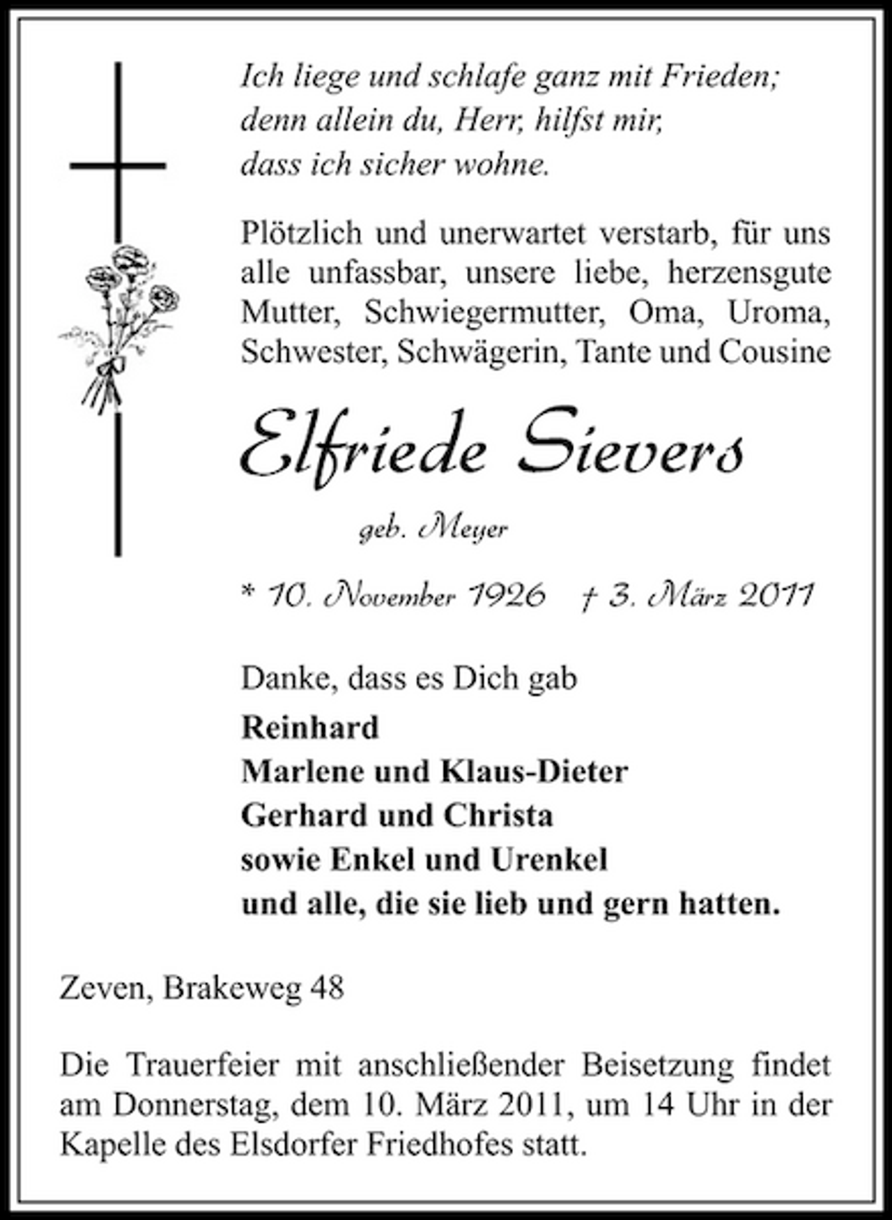 <p>Ich liege und schlafe ganz mit Frieden; denn allein du, Herr, hilfst mir, dass ich sicher wohne. Plötzlich und unerwartet verstarb, für uns alle unfassbar, unsere liebe, herzensgute Mutter, Schwiegermutter, Oma, Uroma, Schwester, Schwägerin, Tante und Cousine</p><p>Elfriede Sievers<br />geb. Meyer * 10. November 1926 † 3. März 2011<br />Danke, dass es Dich gab Reinhard Marlene und Klaus-Dieter Gerhard und Christa sowie Enkel und Urenkel und alle, die sie lieb und gern hatten. Zeven, Brakeweg 48 Die Trauerfeier mit anschließender Beisetzung findet am Donnerstag, dem 10. März 2011, um 14 Uhr in der Kapelle des Elsdorfer Friedhofes statt.</p>