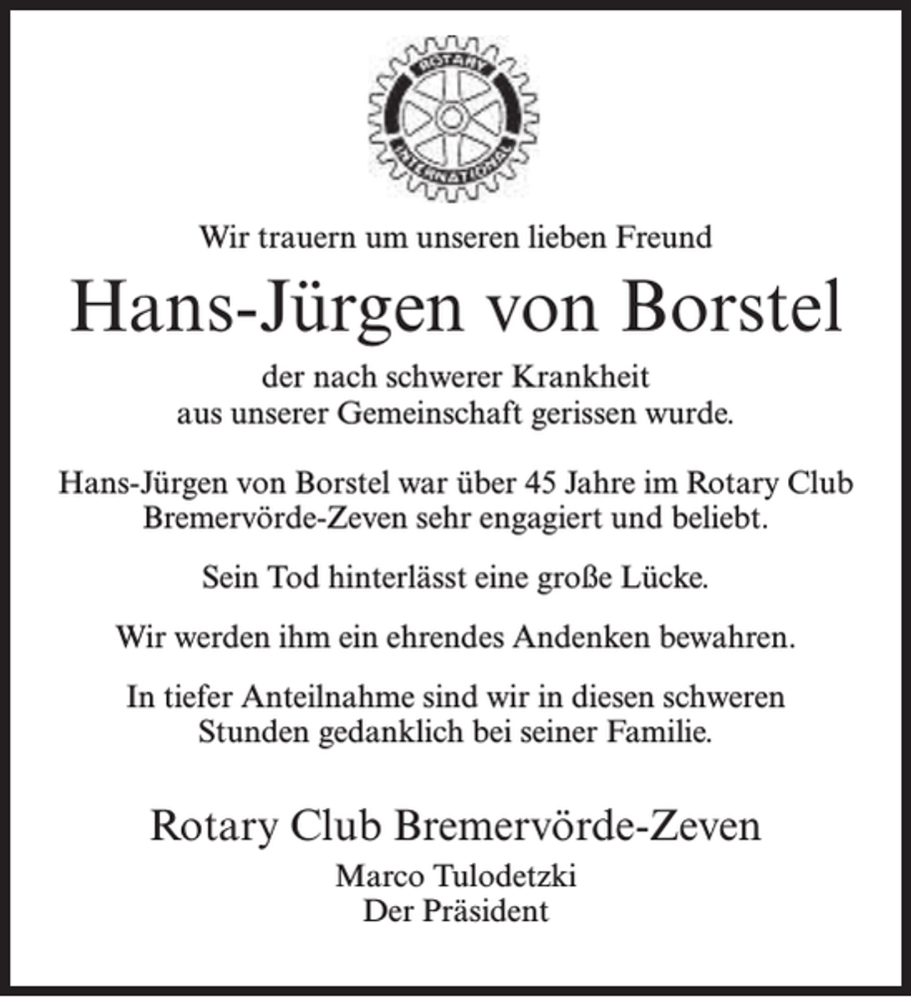 <p>Wir trauern um unseren lieben Freund</p><p>Hans-Jürgen von Borstel<br />der nach schwerer Krankheit<br />aus unserer Gemeinschaft gerissen wurde.<br />Hans-Jürgen von Borstel war über 45 Jahre im Rotary Club<br />Bremervörde-Zeven sehr engagiert und beliebt.<br />Sein Tod hinterlässt eine große Lücke.<br />Wir werden ihm ein ehrendes Andenken bewahren.<br />In tiefer Anteilnahme sind wir in diesen schweren<br />Stunden gedanklich bei seiner Familie.</p><p>Rotary Club Bremervörde-Zeven<br />Marco Tulodetzki<br />Der Präsident</p>