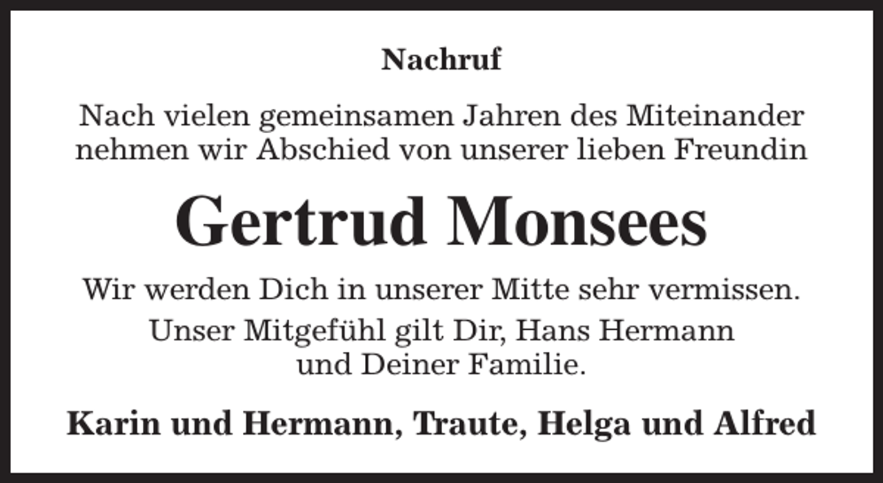 <p>Nachruf<br />Nach vielen gemeinsamen Jahren des Miteinander<br />nehmen wir Abschied von unserer lieben Freundin</p><p>Gertrud Monsees<br />Wir werden Dich in unserer Mitte sehr vermissen.<br />Unser Mitgefühl gilt Dir, Hans Hermann<br />und Deiner Familie.</p><p>Karin und Hermann, Traute, Helga und Alfred</p>