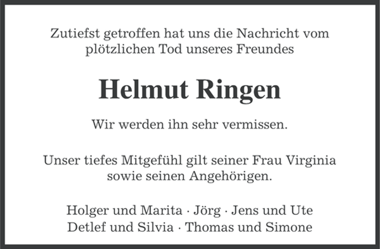 <p>Zutiefst getroffen hat uns die Nachricht vom<br />plötzlichen Tod unseres Freundes</p><p>Helmut Ringen<br />Wir werden ihn sehr vermissen.<br />Unser tiefes Mitgefühl gilt seiner Frau Virginia<br />sowie seinen Angehörigen.<br />Holger und Marita · Jörg · Jens und Ute<br />Detlef und Silvia · Thomas und Simone</p>