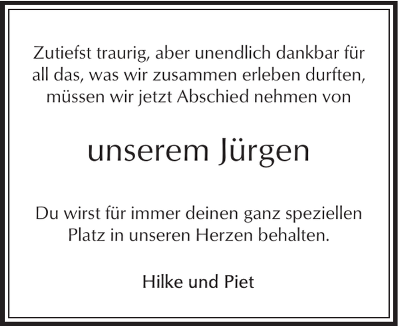 <p>Zutiefst traurig, aber unendlich dankbar für<br />all das, was wir zusammen erleben durften,<br />müssen wir jetzt Abschied nehmen von</p><p>unserem Jürgen<br />Du wirst für immer deinen ganz speziellen<br />Platz in unseren Herzen behalten.</p>