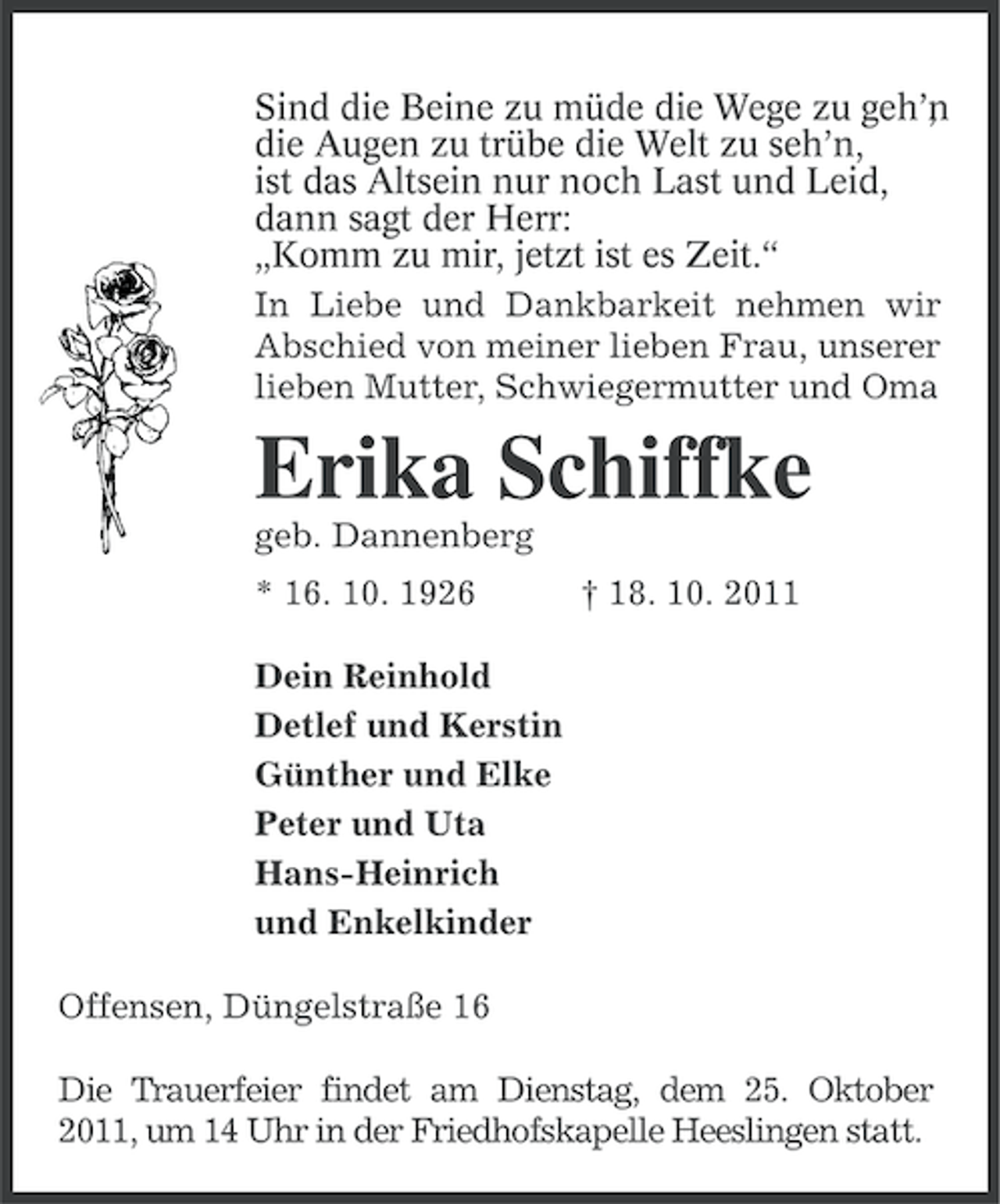 <p>Sind die Beine zu müde die Wege zu geh’n<br />,<br />die Augen zu trübe die Welt zu seh’n,<br />ist das Altsein nur noch Last und Leid,<br />dann sagt der Herr:<br />„Komm zu mir, jetzt ist es Zeit.“<br />In Liebe und Dankbarkeit nehmen wir<br />Abschied von meiner lieben Frau, unserer<br />lieben Mutter, Schwiegermutter und Oma</p><p>Erika Schiffke<br />geb. Dannenberg<br />* 16. 10. 1926</p><p>† 18. 10. 2011</p><p>Dein Reinhold<br />Detlef und Kerstin<br />Günther und Elke<br />Peter und Uta<br />Hans-Heinrich<br />und Enkelkinder<br />Offensen, Düngelstraße 16<br />Die Trauerfeier findet am Dienstag, dem 25. Oktober<br />2011, um 14 Uhr in der Friedhofskapelle Heeslingen statt.</p>