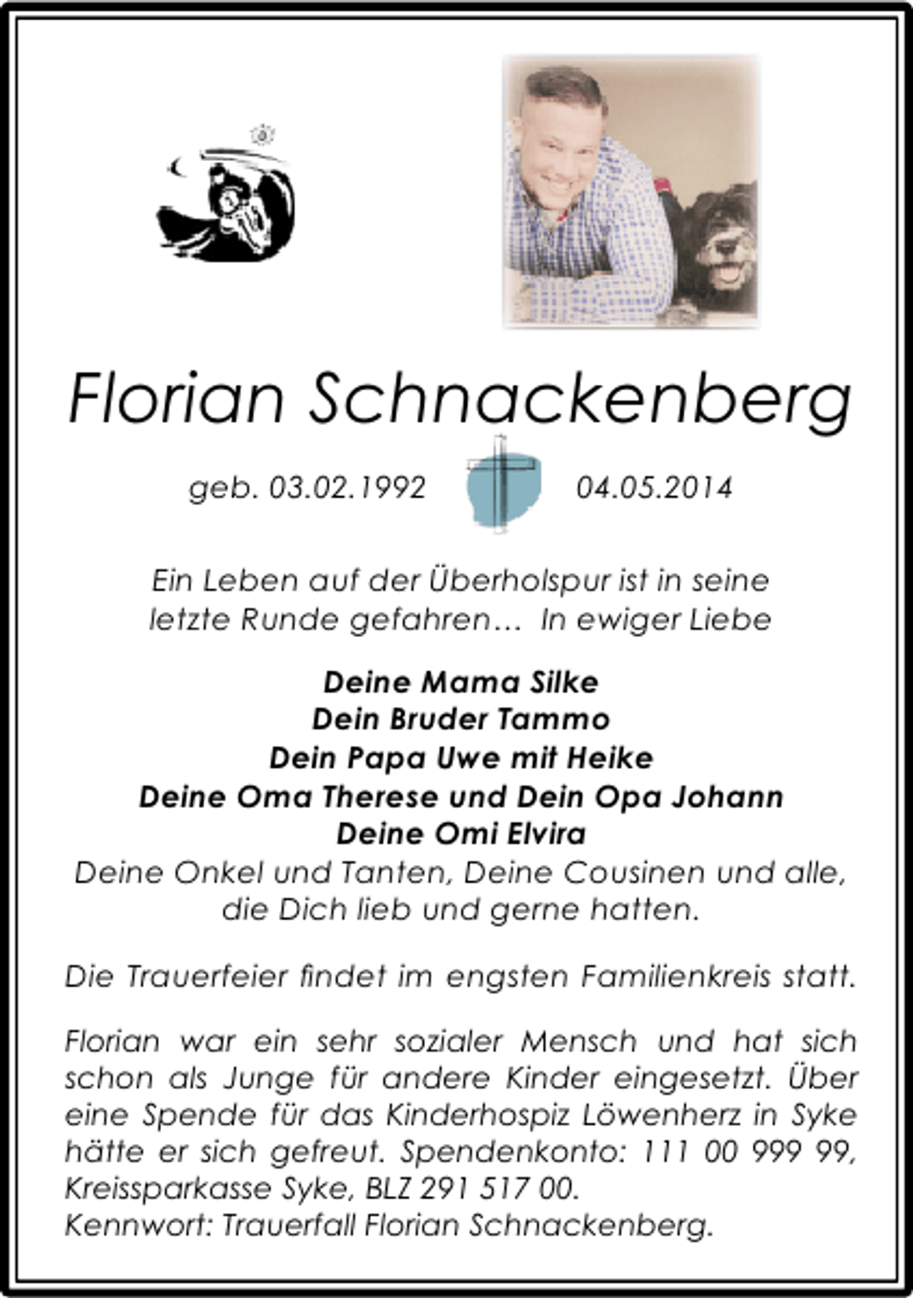 <p>Florian Schnackenberg<br />geb. 03.02.1992</p>
<p>ges. 04.05.2014</p>
<p>Ein Leben auf der ÃƒÅ“berholspur ist in seine<br />letzte Runde gefahrenÃ¢â‚¬Â¦ In ewiger Liebe<br />Deine Mama Silke<br />Dein Bruder Tammo<br />Dein Papa Uwe mit Heike<br />Deine Oma Therese und Dein Opa Johann<br />Deine Omi Elvira<br />Deine Onkel und Tanten, Deine Cousinen und alle,<br />die Dich lieb und gerne hatten.<br />Die Trauerfeier Ã¯Â¬Ândet im engsten Familienkreis statt.<br />Florian war ein sehr sozialer Mensch und hat sich<br />schon als Junge fÃƒÂ¼r andere Kinder eingesetzt. ÃƒÅ“ber<br />eine Spende fÃƒÂ¼r das Kinderhospiz LÃƒÂ¶wenherz in Syke<br />hÃƒÂ¤tte er sich gefreut. Spendenkonto: 111 00 9,<br />Kreissparkasse Syke, BLZ 291 517 00.<br />Kennwort: Trauerfall Florian Schnackenberg.</p>