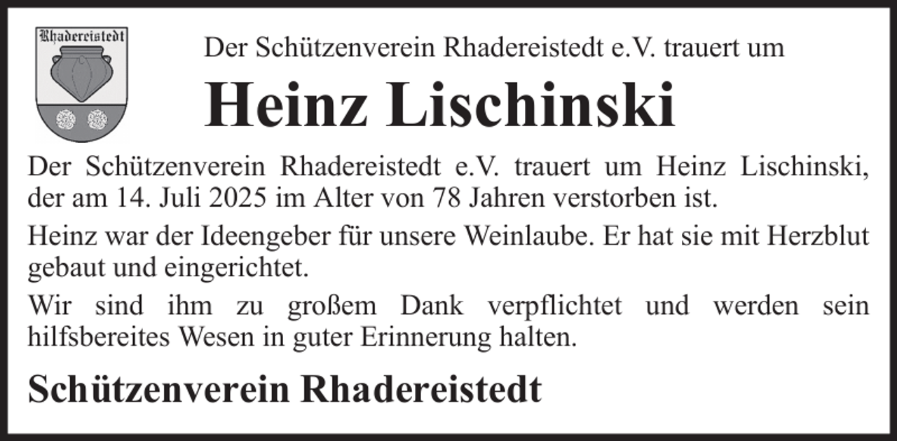 <p>Der Schützenverein Rhadereistedt e.V. trauert um</p><p>Heinz Lischinski<br />Der Schützenverein Rhadereistedt e.V. trauert um Heinz Lischinski,<br />der am 14. Juli 2025 im Alter von 78 Jahren verstorben ist.<br />Heinz war der Ideengeber für unsere Weinlaube. Er hat sie mit Herzblut<br />gebaut und eingerichtet.<br />Wir sind ihm zu großem Dank verpflichtet und werden sein<br />hilfsbereites Wesen in guter Erinnerung halten.</p><p>Schützenverein Rhadereistedt</p>