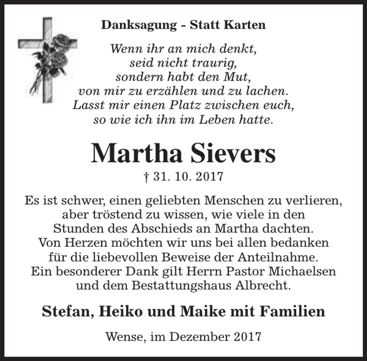 <p>Danksagung - Statt Karten<br />Wenn ihr an mich denkt,<br />seid nicht traurig,<br />sondern habt den Mut,<br />von mir zu erzählen und zu lachen.<br />Lasst mir einen Platz zwischen euch,<br />so wie ich ihn im Leben hatte.</p><p>Martha Sievers<br />† 31. 10. 2017</p><p>Es ist schwer, einen geliebten Menschen zu verlieren,<br />aber tröstend zu wissen, wie viele in den<br />Stunden des Abschieds an Martha dachten.<br />Von Herzen möchten wir uns bei allen bedanken<br />für die liebevollen Beweise der Anteilnahme.<br />Ein besonderer Dank gilt Herrn Pastor Michaelsen<br />und dem Bestattungshaus Albrecht.</p><p>Stefan, Heiko und Maike mit Familien<br />Wense, im Dezember 2017</p>