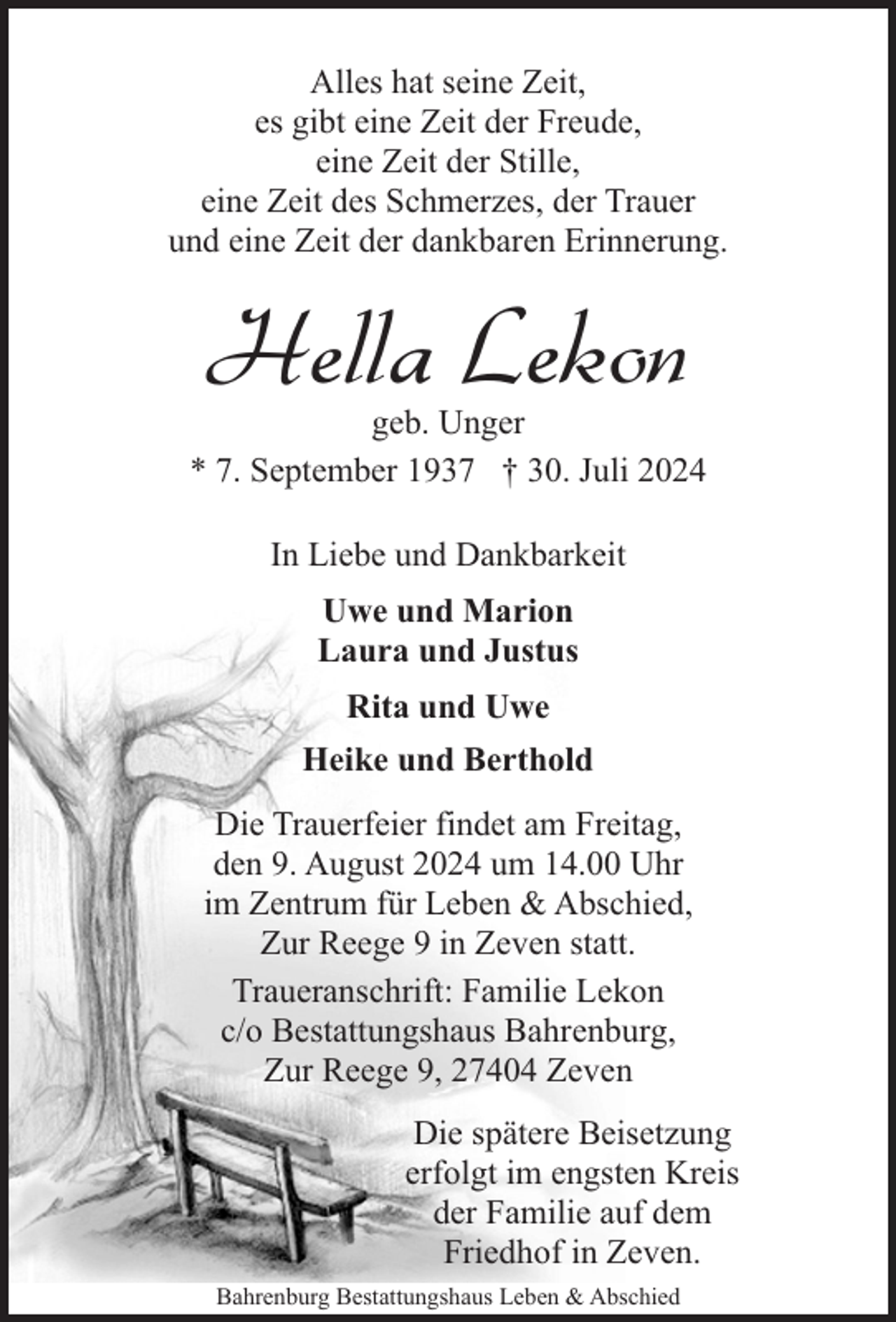 <p>Alles hat seine Zeit,<br />es gibt eine Zeit der Freude,<br />eine Zeit der Stille,<br />eine Zeit des Schmerzes, der Trauer<br />und eine Zeit der dankbaren Erinnerung.</p><p>Hella Lekon</p><p>geb. Unger<br />* 7. September 1937 † 30. Juli 2024<br />In Liebe und Dankbarkeit<br />Uwe und Marion<br />Laura und Justus<br />Rita und Uwe<br />Heike und Berthold<br />Die Trauerfeier findet am Freitag,<br />den 9. August 2024 um 14.00 Uhr<br />im Zentrum für Leben &amp; Abschied,<br />Zur Reege 9 in Zeven statt.<br />Traueranschrift: Familie Lekon<br />c/o Bestattungshaus Bahrenburg,<br />Zur Reege 9, 27404 Zeven<br />Die spätere Beisetzung<br />erfolgt im engsten Kreis<br />der Familie auf dem<br />Friedhof in Zeven.<br />Bahrenburg Bestattungshaus Leben &amp; Abschied</p>