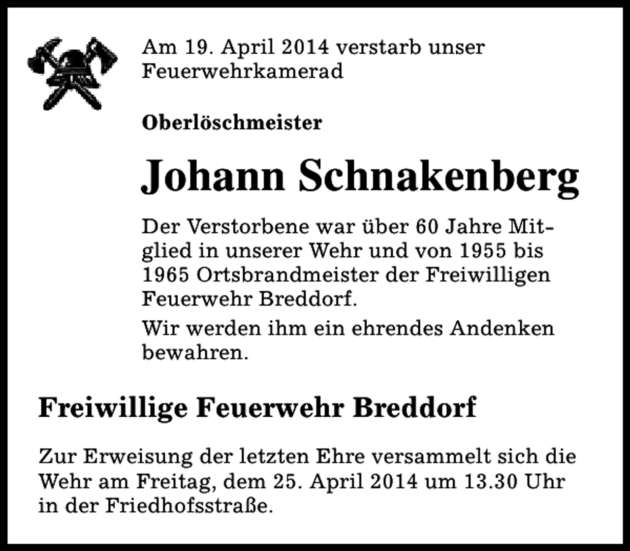 <p>Am 19. April 2014 verstarb unser<br />Feuerwehrkamerad<br />Oberlöschmeister</p><p>Johann Schnakenberg<br />Der Verstorbene war über 60 Jahre Mitglied in unserer Wehr und von 1955 bis<br />1965 Ortsbrandmeister der Freiwilligen<br />Feuerwehr Breddorf.<br />Wir werden ihm ein ehrendes Andenken<br />bewahren.</p><p>Freiwillige Feuerwehr Breddorf<br />Zur Erweisung der letzten Ehre versammelt sich die<br />Wehr am Freitag, dem 25. April 2014 um 13.30 Uhr<br />in der Friedhofsstraße.</p>
