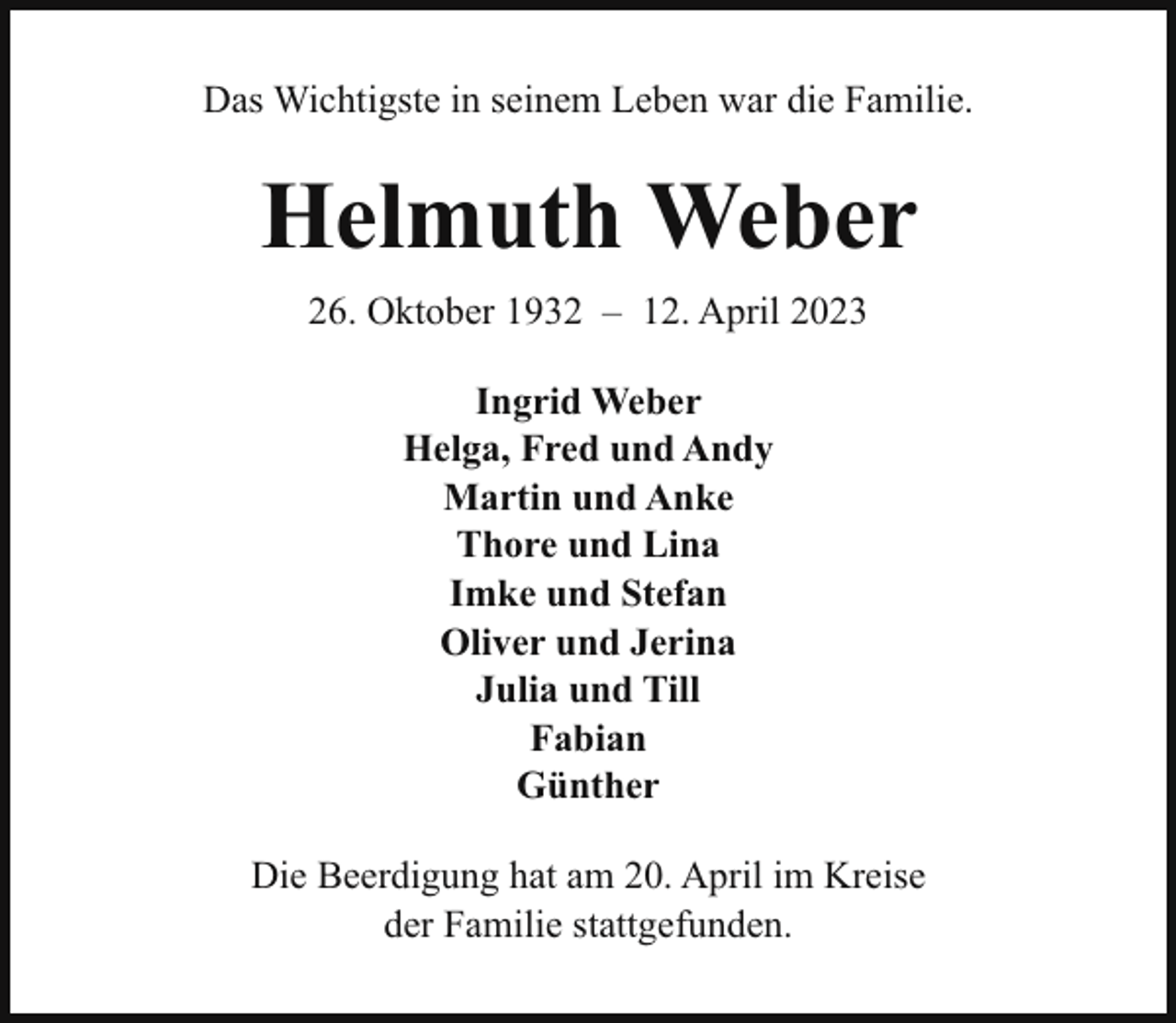 <p>Das Wichtigste in seinem Leben war die Familie.</p><p>Helmuth Weber<br />26. Oktober 1932 – 12. April 2023<br />Ingrid Weber<br />Helga, Fred und Andy<br />Martin und Anke<br />Thore und Lina<br />Imke und Stefan<br />Oliver und Jerina<br />Julia und Till<br />Fabian<br />Günther<br />Die Beerdigung hat am 20. April im Kreise<br />der Familie stattgefunden.</p>