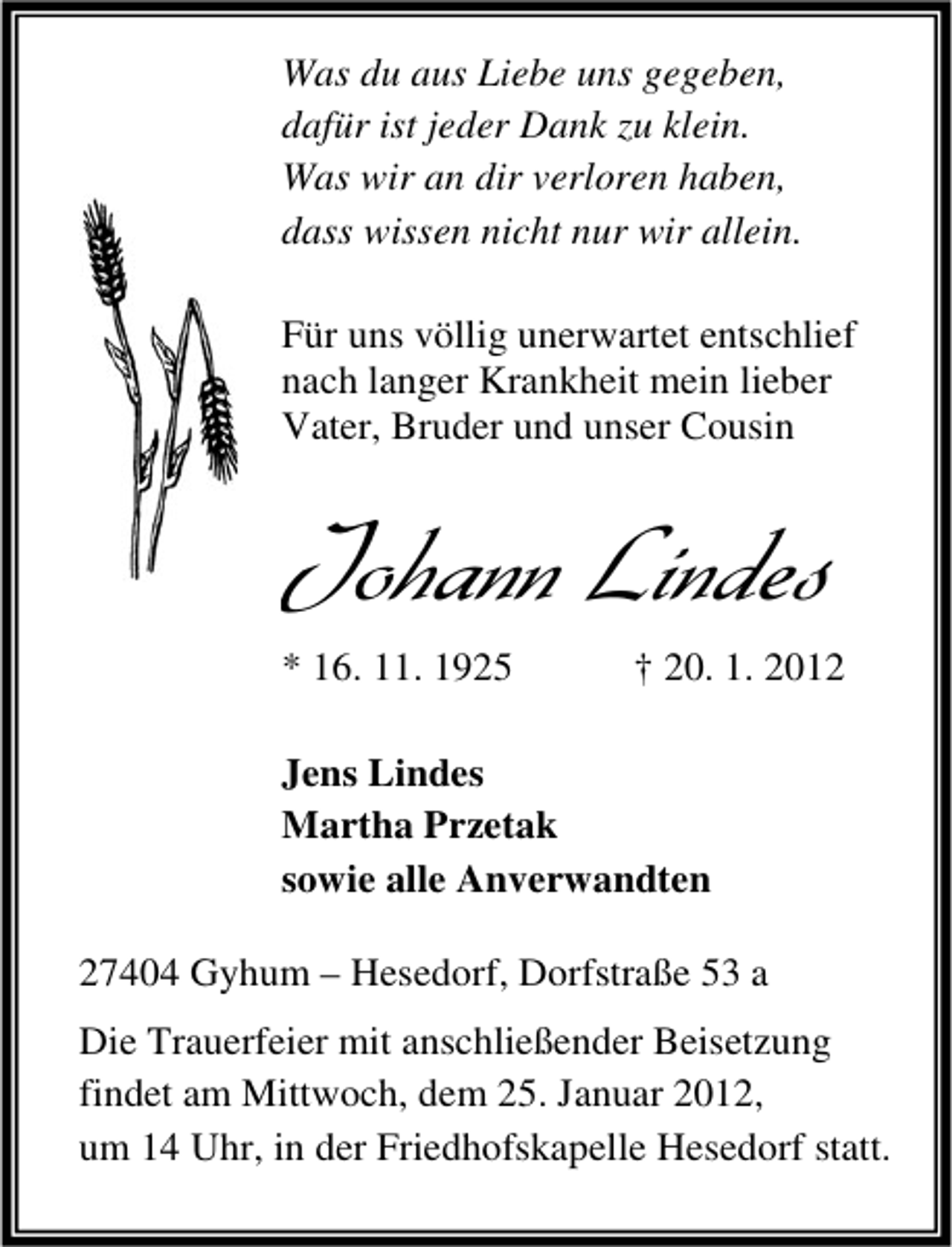 <p>Was du aus Liebe uns gegeben,<br />dafür ist jeder Dank zu klein.<br />Was wir an dir verloren haben,<br />dass wissen nicht nur wir allein.<br />Für uns völlig unerwartet entschlief<br />nach langer Krankheit mein lieber<br />Vater, Bruder und unser Cousin</p><p>Johann Lindes<br />* 16. 11. 1925</p><p>† 20. 1. 2012</p><p>Jens Lindes<br />Martha Przetak<br />sowie alle Anverwandten<br />27404 Gyhum – Hesedorf, Dorfstraße 53 a<br />Die Trauerfeier mit anschließender Beisetzung<br />findet am Mittwoch, dem 25. Januar 2012,<br />um 14 Uhr, in der Friedhofskapelle Hesedorf statt.</p>