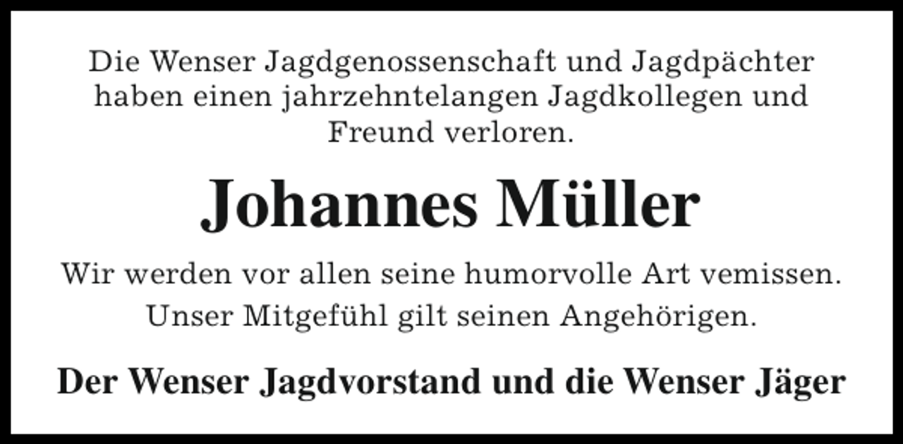 <p>Die Wenser Jagdgenossenschaft und Jagdpächter<br />haben einen jahrzehntelangen Jagdkollegen und<br />Freund verloren.</p><p>Johannes Müller<br />Wir werden vor allen seine humorvolle Art vemissen.<br />Unser Mitgefühl gilt seinen Angehörigen.</p><p>Der Wenser Jagdvorstand und die Wenser Jäger</p>