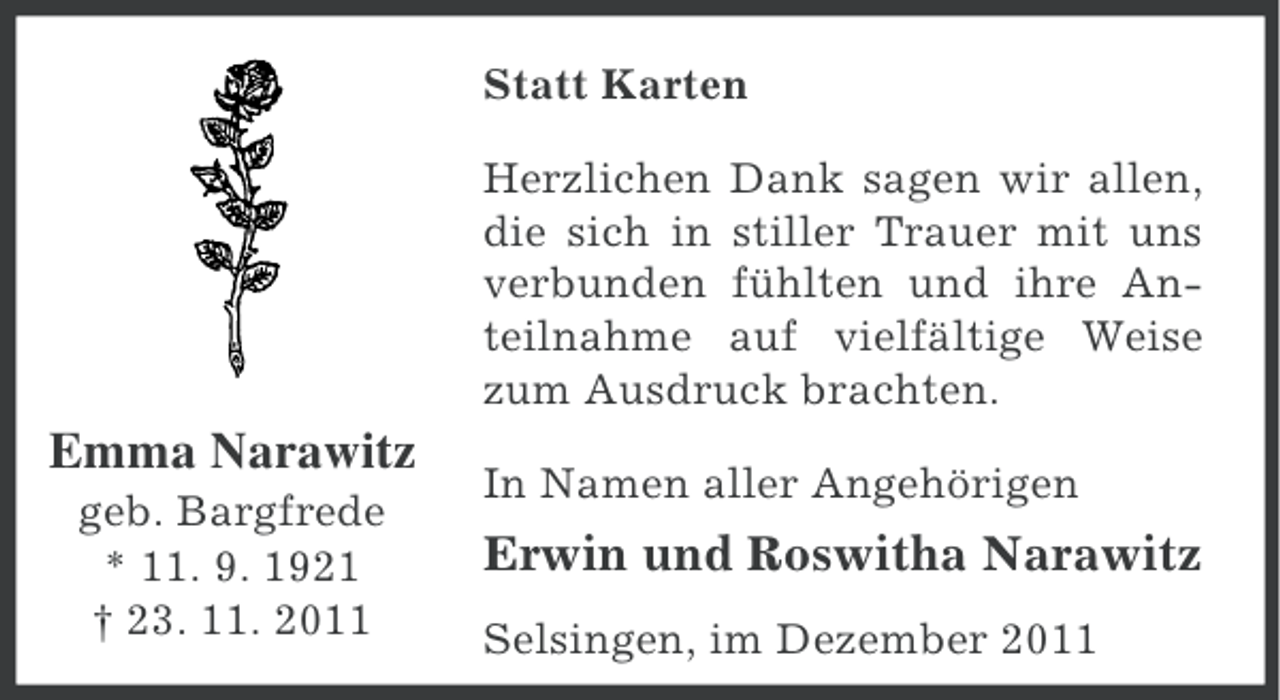 <p>Statt Karten<br />Herzlichen Dank sagen wir allen,<br />die sich in stiller Trauer mit uns<br />verbunden fühlten und ihre Anteilnahme auf vielfältige Weise<br />zum Ausdruck brachten.</p><p>Emma Narawitz<br />geb. Bargfrede<br />* 11. 9. 1921<br />† 23. 11. 2011</p><p>In Namen aller Angehörigen</p><p>Erwin und Roswitha Narawitz<br />Selsingen, im Dezember 2011</p>